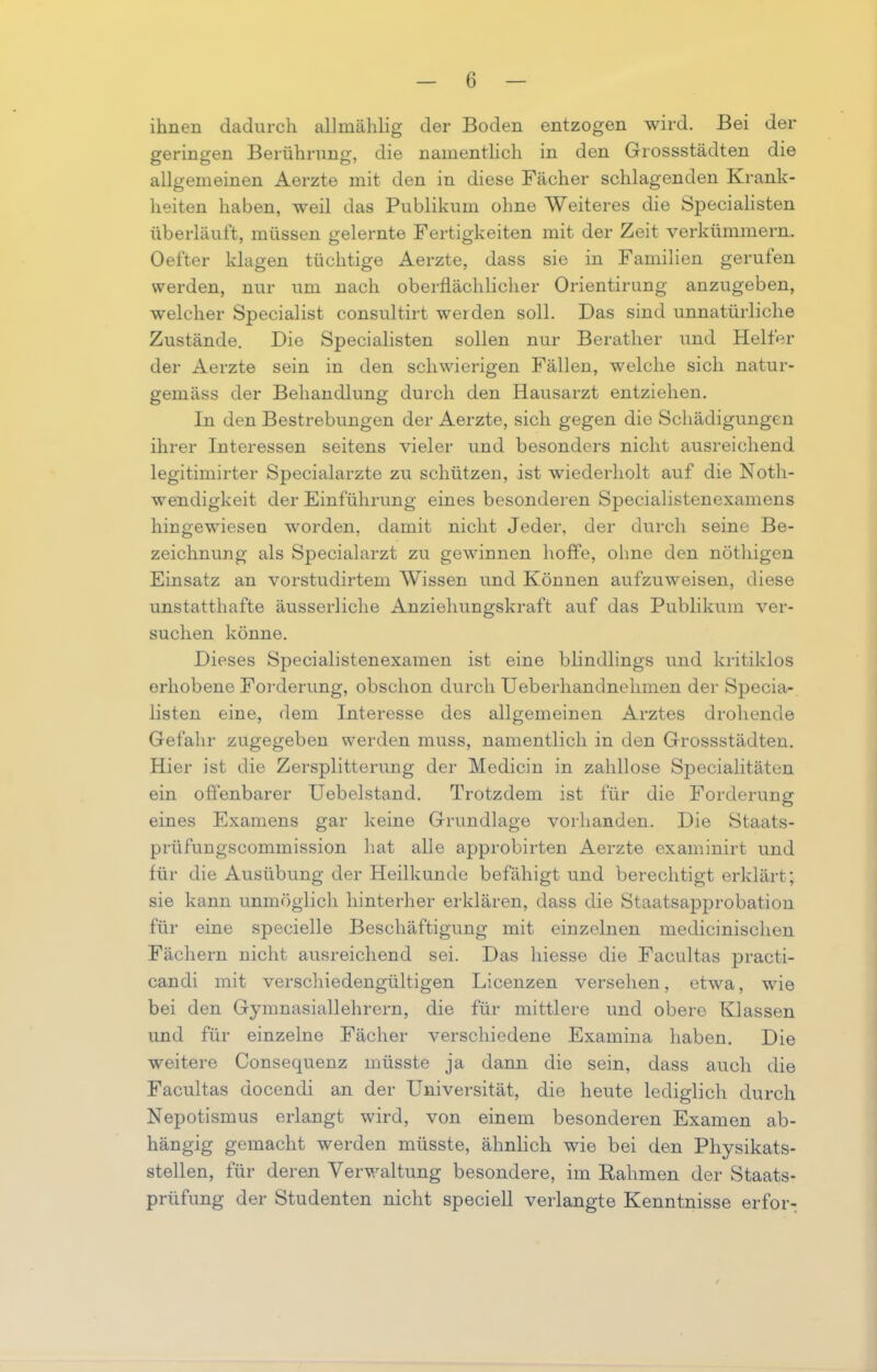 ihnen dadurch allmählig der Boden entzogen wird. Bei der geringen Berührung, die namentlich in den Grossstädten die allgemeinen Aerzte mit den in diese Fächer schlagenden Krank- heiten haben, weil das Publikum ohne Weiteres die Specialisten überläuft, müssen gelernte Fertigkeiten mit der Zeit verkümmern. Oefter klagen tüchtige Aerzte, dass sie in Familien gerulen werden, nur um nach oberflächlicher Orientirung anzugeben, welcher Specialist consultirt werden soll. Das sind unnatürliche Zustände. Die Specialisten sollen nur Beratlier und Helfer der Aerzte sein in den schwierigen Fällen, welche sich natur- gemäss der Behandlung durch den Hausarzt entziehen. In den Bestrebungen der Aerzte, sich gegen die Schädigungen ihrer Interessen seitens vieler und besonders nicht ausreichend legitimirter Specialarzte zu schützen, ist wiederholt auf die Noth- wendigkeit der Einführung eines besonderen Specialistenexamens hin gewiesen worden, damit nicht Jeder, der durch seine Be- zeichnung als Specialarzt zu gewinnen hoffe, ohne den nöthigen Einsatz an vorstudirtem Wissen und Können aufzuweisen, diese unstatthafte äusserliche Anziehungskraft auf das Publikum ver- suchen könne. Dieses Specialistenexamen ist eine blindlings und kritiklos erhobene Forderung, obschon durch Ueberhandnehmen der Specia- listen eine, dem Interesse des allgemeinen Arztes drohende Gefahr zugegeben werden muss, namentlich in den Grossstädten. Hier ist die Zersplitterung der Medicin in zahllose Specialitäten ein offenbarer Uebelstand. Trotzdem ist für die Forderung eines Examens gar keine Grundlage vorhanden. Die Staats- prüfungscommission hat alle approbirten Aerzte examinirt und für die Ausübung der Heilkunde befähigt und berechtigt erklärt; sie kann unmöglich hinterher erklären, dass die Staatsapprobation für eine specielle Beschäftigung mit einzelnen medicinischen Fächern nicht ausreichend sei. Das hiesse die Facultas practi- candi mit verschiedengültigen Licenzen versehen, etwa, wie bei den Gymnasiallehrern, die für mittlere und obere Klassen und für einzelne Fächer verschiedene Examina haben. Die weitere Consequenz müsste ja dann die sein, dass auch die Facultas docendi an der Universität, die heute lediglich durch Nepotismus erlangt wird, von einem besonderen Examen ab- hängig gemacht werden müsste, ähnlich wie bei den Physikats- stellen, für deren Verwaltung besondere, im Rahmen der Staats- prüfung der Studenten nicht speciell verlangte Kenntnisse erfor-