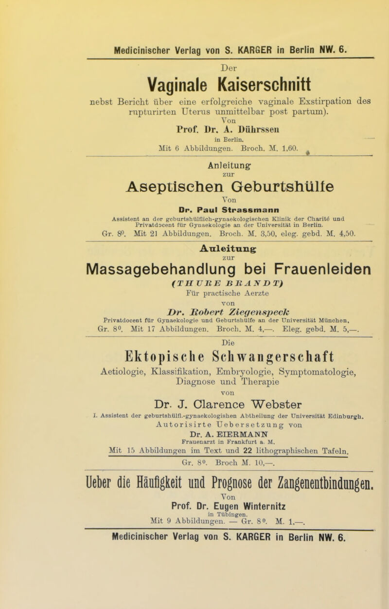 Der Vaginale Kaiserschnitt nebst Bericht über eine erfolgreiche vaginale Exstirpation des rupturirten Uterus unmittelbar post partum). Von Prof. I)r. A. Dülirssen in Berlin. Mit 6 Abbildungen. Broch. M. 1,60. ^ Anleitung zur Aseptischen Geburtshülle Von Dr. Paul Strassmann Assistent an der gcburtshülflich-gynaekologischen Klinik der Charitd und Privatdocent für Gynaekologie an der Universität in Berlin. Gr. 8°. Mit 21 Abbildungen. Broch. M. 3,50, eleg. gebd. M. 4,50. Anleitung zur Massagebehandlung bei Frauenleiden (TII TJHE BRANDT) Für practische Aerzte von I)r. Hobert Ziegenspeck Privatdocent für Gynaekologie und Geburtshülfe an der Universität München, Gr. 8°. Mit 17 Abbildungen. Broch. M. 4,—. Eleg. gebd. M. 5,—. Die Ektopische Schwangerschaft Aetiologie, Klassifikation, Embryologie, Symptomatologie, Diagnose und Therapie von Dr. J. Clarence Webster I. Assistent der geburtshülfl.-gynaekologishen Abtheilung der Universität Edinburgh. Autorisirte Uebersetzung von Dr. A. EIERMANN Frauenarzt in Frankfurt a. M. Mit 15 Abbildungen im Text und 22 lithographischen Tafeln. Gr. 8°. Broch M. 10,—. Ueber die Häufigkeit und Prognose der Zangenentbindungen. Von Prof. Dr. Eugen Winternitz in Tübingen. Mit 9 Abbildungen. — Gr. 8°. M. 1,—. Medicinischer Verlag von S. KARGER in Berlin NW. 6.