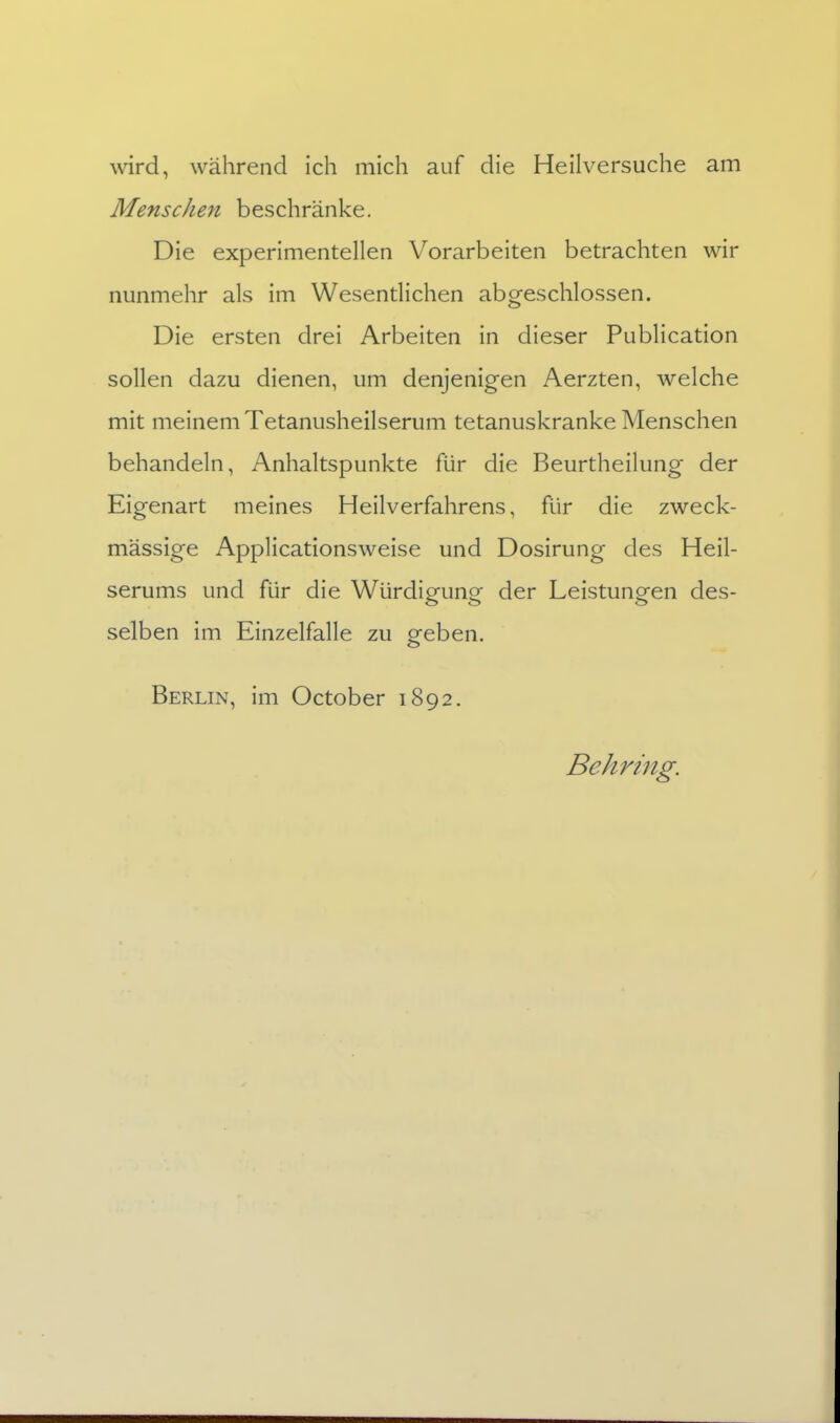 wird, während ich mich auf die Heilversuche am Menschen beschränke. Die experimentellen Vorarbeiten betrachten wir nunmehr als im Wesentlichen abgeschlossen. Die ersten drei Arbeiten in dieser Publication sollen dazu dienen, um denjenigen Aerzten, welche mit meinem Tetanusheilserum tetanuskranke Menschen behandeln, Anhaltspunkte für die Beurtheilung der Eigenart meines Heilverfahrens, für die zweck- mässige Applicationsweise und Dosirung des Heil- serums und für die Würdigfune der Leistuno-en des- selben im Einzelfalle zu geben. Berlin, im October 1892. Behring.