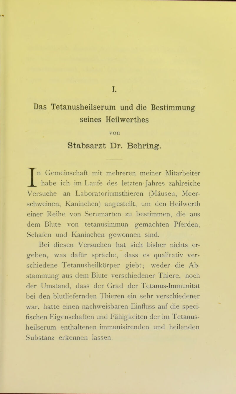 I. Das Tetanusheilserum und die Bestimmung seines Heilwerthes von Stabsarzt Dr. Behring. In Gemeinschaft mit mehreren meiner Mitarbeiter habe ich im Laufe des letzten Jahres zahlreiche Versuche an Laboratoriumsthieren (Mäusen, Meer- schweinen, Kaninchen) angestellt, um den Heilwerth einer Reihe von Serumarten zu bestimmen, die aus dem Blute von tetanusimmun gemachten Pferden, Schafen und Kaninchen gewonnen sind. Bei diesen Versuchen hat sich bisher nichts er- geben, was dafür spräche, dass es qualitativ ver- schiedene Tetanusheilkörper giebt; weder die Ab- stammung aus dem Blute verschiedener Thiere, noch der Umstand, dass der Grad der Tetanus-hnmunität bei den blutliefernden Thieren ein sehr verschiedener war, hatte einen nachweisbaren Einfluss auf die speci- fischen Eigenschaften und Fähigkeiten der im Tetanus- heilserum enthaltenen immunisirenden und heilenden Substanz erkennen lassen.