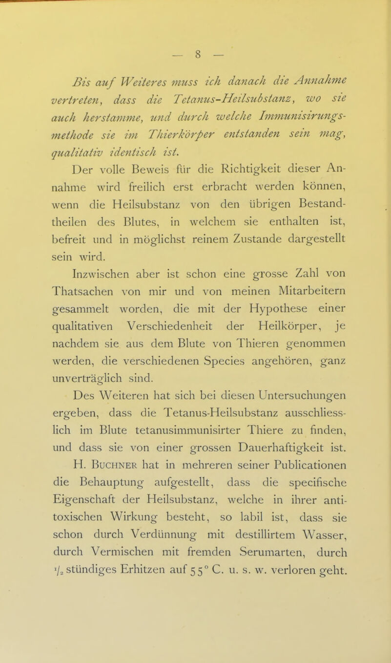 Bis auf Weiteres vmss ich danach die Annahme vertreten, dass die Teta7ius-Heilsubstanz, wo sie auch herstamme, zmd durch welche Immunisirungs- methode sie im Thierk'örper entstanden sein mag, qualitativ ide7itisch ist. Der volle Beweis für die Richtigkeit dieser An- nahme wird freilich erst erbracht werden können, wenn die Heilsubstanz von den übrigen Bestand- theilen des Blutes, in welchem sie enthalten ist, befreit und in möglichst reinem Zustande dargestellt sein wird. Inzwischen aber ist schon eine grosse Zahl von Thatsachen von mir und von meinen Mitarbeitern gesammelt worden, die mit der Hypothese einer qualitativen Verschiedenheit der Heilkörper, je nachdem sie aus dem Blute von Thieren genommen werden, die verschiedenen Speeles angehören, ganz unverträoflich sind. Des Weiteren hat sich bei diesen Untersuchungen ergeben, dass die Tetanus-Heilsubstanz ausschliess- lich im Blute tetanusimmunisirter Thiere zu finden, und dass sie von einer grossen Dauerhaftigkeit ist. H. Buchner hat in mehreren seiner Publicationen die Behauptung aufgestellt, dass die specifische Eigenschaft der Heilsubstanz, welche in ihrer anti- toxischen Wirkung besteht, so labil ist, dass sie schon durch Verdünnung mit destillirtem Wasser, durch Vermischen mit fremden Serumarten, durch '/^ stündiges Erhitzen auf 55 C. u. s. w. verloren geht.