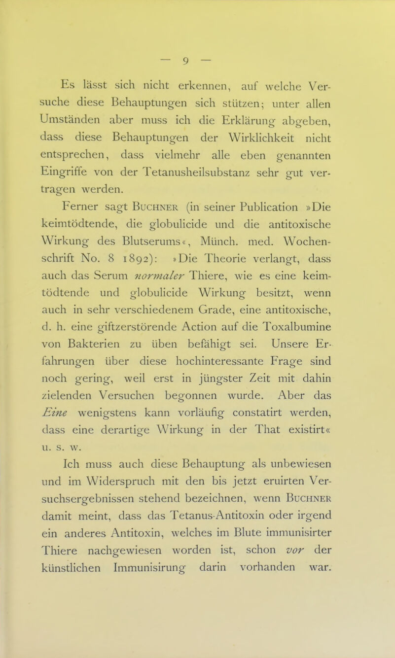 Es lässt sich nicht erkennen, auf welche Ver- suche diese Behauptungen sich stützen; unter allen Umständen aber muss ich die Erklärunor abofeben, dass diese Behauptungen der Wirklichkeit nicht entsprechen, dass vielmehr alle eben genannten Eingriffe von der Tetanusheilsubstanz sehr gut ver- tragen werden. Ferner sagt Buchner (in seiner Publication »Die keimtödtende, die globulicide und die antitoxische Wirkung- des Blutserums«, Münch, med. Wochen- schrift No. 8 1892): »Die Theorie verlangt, dass auch das Serum normaler Thiere, wie es eine keim- tödtende und globulicide Wirkung besitzt, wenn auch in sehr A'erschiedenem Grade, eine antitoxische, d. h. eine giftzerstörende Action auf die Toxalbumine von Bakterien zu üben befähigt sei. Unsere Er- fahrunoren über diese hochinteressante Fragfe sind noch gering, weil erst in jüngster Zeit mit dahin zielenden Versuchen beo^onnen wurde. Aber das o Eine wenigstens kann vorläufig constatirt werden, dass eine derartige Wirkung in der That existirt« u. s. w. Ich muss auch diese Behauptung als unbewiesen und im Widerspruch mit den bis jetzt eruirten Ver- suchsergebnissen stehend bezeichnen, wenn Buchner damit meint, dass das Tetanus-Antitoxin oder irgend ein anderes Antitoxin, welches im Blute immunisirter Thiere nachgewiesen worden ist, schon vor der künstlichen Immunisirung darin vorhanden war.