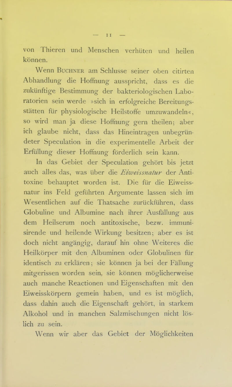 von Thieren und Menschen verhüten und heilen können. Wenn Buchner am Schkisse seiner oben citirten Abhandlung die Hoffnung- ausspricht, dass es die zukünfdge Bestimmung der bakteriologischen Labo- ratorien sein werde »sich in erfolgreiche Bereitunes- Stätten für physiologische Heilstoffe umzuwandeln«, so wird man ja diese Hoffnung gern theilen; aber ich glaube nicht, dass das Hineintragen unbegrün- deter Speculation in die experimentelle Arbeit der Erfüllung dieser Hoffnung förderlich sein kann. In das Gebiet der Speculation gehört bis jetzt auch alles das, was über die Eizveissnatur der Anti- toxine behauptet worden ist. Die für die Eiweiss- natur ins Feld geführten Argumente lassen sich im Wesentlichen auf die Thatsache zurückführen, dass Globuline und Albumine nach ihrer Ausfällung aus dem Heilserum noch antitoxische, bezw. immuni- sirende und heilende Wirkung besitzen; aber es ist doch nicht angängig, darauf hin ohne Weiteres die Heilkörper mit den Albuminen oder Globulinen für identisch zu erklären; sie können ja bei der Fällung mitgerissen worden sein, sie können möglicherweise auch manche Reactionen und Eis^enschaften mit den Eiweisskörpern gemein haben, und es ist möglich, dass dahin auch die Eigenschaft gehört, in starkem Alkohol und in manchen Salzmischungen nicht lös- lich zu sein. W^enn wir aber das Gebiet der Möglichkeiten