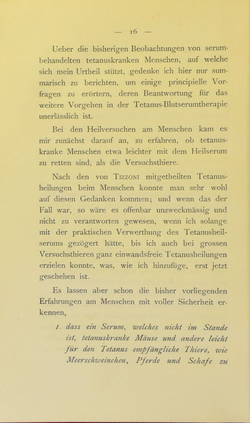 Ueber die bisherigen Beobachtungen von serum- behandelten tetanuskranken Menschen, auf welche sich mein Urtheil stützt, gedenke ich hier nur sum- marisch zu berichten, um einige principielle Vor- fragen zu erörtern, deren Beantwortung für das weitere Vorgehen in der Tetanus-Blutserumtherapie unerlässlich ist. Bei den Heilversuchen am Menschen kam es mir zunächst darauf an, zu erfahren, ob tetanus- kranke Menschen etwa leichter mit dem Heilserum zu retten sind, als die Versuchsthiere. Nach den von Tizzoni mitgetheilten Tetanus- heilunpfen beim Menschen konnte man sehr wohl auf diesen Gedanken kommen; und wenn das der Fall war, so wäre es offenbar unzweckmässig und nicht zu verantworten gewesen, wenn ich solange mit der praktischen Verwerthung des Tetanusheil- serums gezögert hätte, bis ich auch bei grossen Versuchsthieren ganz einwandsfreie Tetanusheilungen erzielen konnte, was, wie ich hinzufüge, erst jetzt geschehen ist. Es lassen aber schon die bisher vorlieeenden Erfahrungen am Menschen mit voller Sicherheit er- kennen, /. dass ein Serum, welches nicht im Stande ist, ietanush'anke Mäuse und andere leicht für den Tetanus empfängliche Thiere, wie Meerschweinche7t, Pferde und Schafe zu