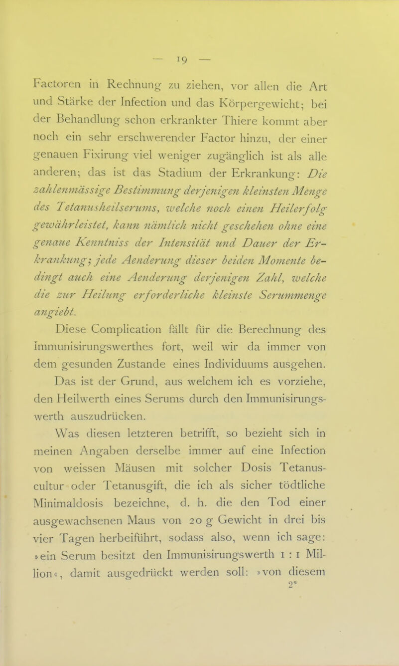 Factoren in Rechnung- zu ziehen, vor allen die Art und Stärke der Infection und das Körperg-ewicht; bei der Behandluncr schon erkrankter Thiere kommt aber noch ein sehr erschwerender Factor hinzu, der einer Ci-enauen Fixiruncr viel weniger zugänorlich ist als alle anderen; das ist das Stadium der Erkrankuno-: Die zahlenmässige BestimimLng derjenigen kleinsten Menge des Tetanusheilserttms, welche noch einen Heilerfolg (gewährleistet, kaim nämlich nicht crescheJien ohne eine gena7ie Kenntniss der Intensität nnd Dauer der Er- krankung', jede Aenderung dieser beideji Momente be- dzngt auch eine Aeiiderung de^jenige^i Zahl, welche die zur Heilung erforderliche kleinste Serummenge angiebt. Diese Complication fällt für die Berechnung des Immunisirungswerthes fort, weil wir da immer von dem gesunden Zustande eines Individuums ausgehen. Das ist der Grund, aus welchem ich es vorziehe, den Heihverth eines Serums durch den hnmunisirungs- werth auszudrücken. Was diesen letzteren betrifft, so bezieht sich in meinen Angaben derselbe immer auf eine Infection von weissen Mäusen mit solcher Dosis Tetanus- cultur oder Tetanusgift, die ich als sicher tödtliche Minimaldosis bezeichne, d. h. die den Tod einer ausgewachsenen Maus von 20 g Gewicht in drei bis vier Tagen herbeiführt, sodass also, wenn ich sage: »ein Serum besitzt den Immunisirungswerth i : i Mil- lion«, damit ausgedrückt werden soll: »von diesem