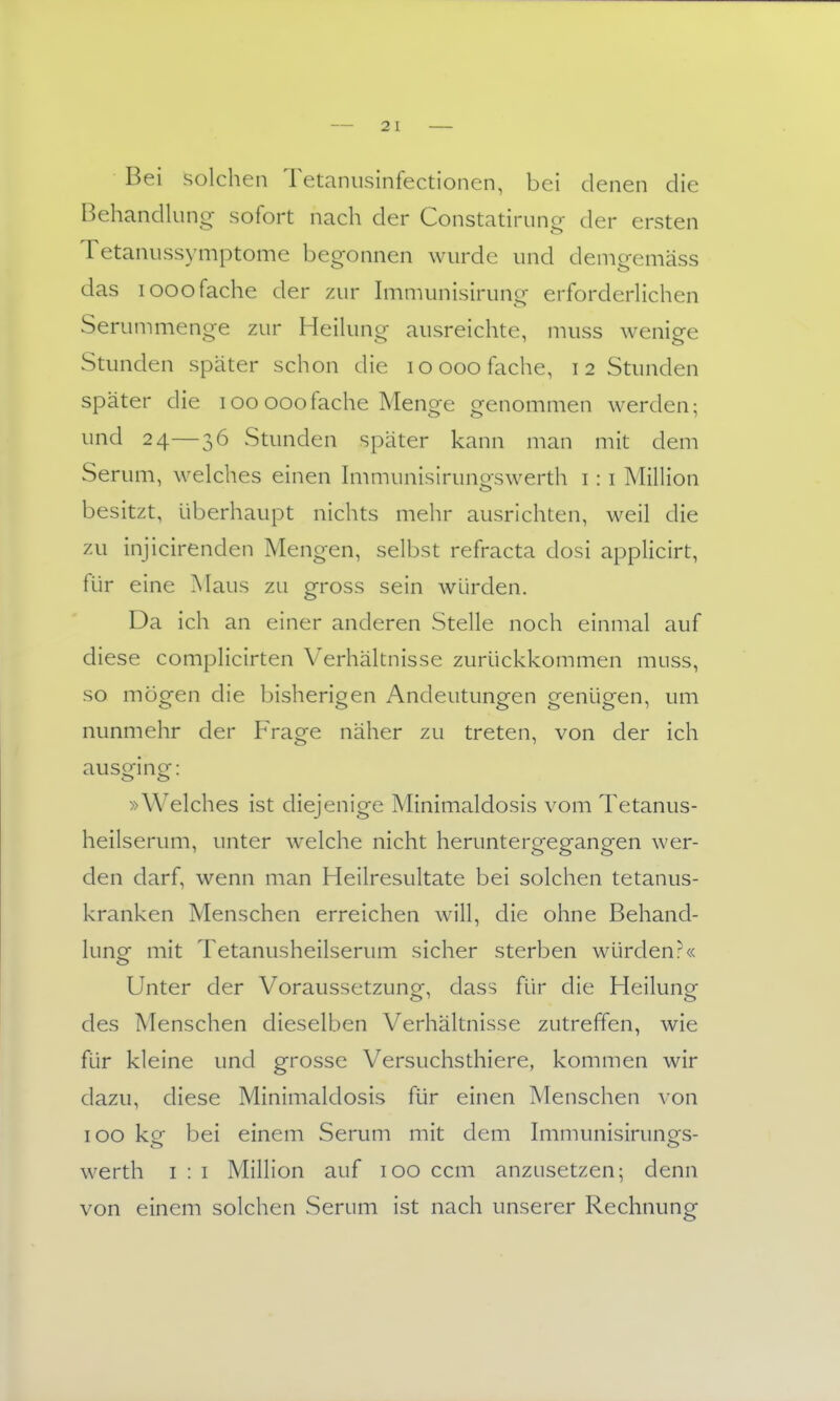 - 2 1 Bei solchen Tetanusinfectionen, bei denen die Behandlung sofort nach der Constatiriing- der ersten Tetaniissymptome begonnen wurde und denigemäss das looofache der zur hnmunisirung erforderHchen Serummenge zur HeiUing ausreichte, muss wenige Stunden später schon die loooo fache, 12 Stunden später die 100 000fache Menge genommen werden; und 24—36 Stunden später kann man mit dem Serum, welches einen h-nmunisirungswerth i: i Million besitzt, überhaupt nichts mehr ausrichten, weil die zu injicirenden Mengen, selbst refracta dosi applicirt, für eine ?slaus zu gross sein würden. Da ich an einer anderen Stelle noch einmal auf diese complicirten Verhältnisse zurückkommen muss, so mögen die bisherigen Andeutungen genügen, um nunmehr der Frage näher zu treten, von der ich ausging: »Welches ist diejenige Minimaldosis vom Tetanus- heilserum, unter welche nicht heruntergegangen wer- den darf, wenn man Heilresultate bei solchen tetanus- kranken Menschen erreichen will, die ohne Behancl- lunor mit Tetanusheilserum sicher sterben würden?« Unter der Voraussetzung, dass für die Heilung des Menschen dieselben Verhältnisse zutreffen, wie für kleine und grosse Versuchsthiere, kommen wir dazu, diese Minimaldosis für einen Menschen von 100 kg bei einem Serum mit dem Immunisirungs- werth I : i Million auf 100 ccm anzusetzen; denn von einem solchen Serum ist nach unserer Rechnung