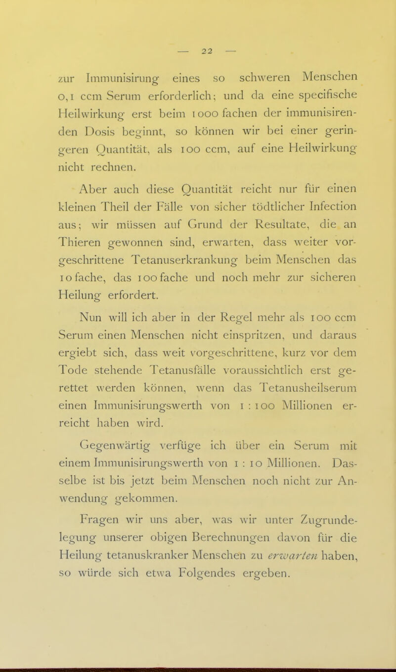 zur Immiinislriing eines so schweren Menschen o,i ccm Serum erforderlich; und da eine specifische Heilwirkung- erst beim i ooo fachen der immunisiren- den Dosis beginnt, so können wir bei einer gerin- geren Quantität, als loo ccm, auf eine Heilwirkung nicht rechnen. Aber auch diese Quantität reicht nur für einen kleinen Theil der Fälle von sicher tödtlicher Infection aus; wir müssen auf Grund der Resultate, die an Thieren gewonnen sind, erwarten, dass weiter vor- ofeschrittene Tetanuserkrankungf beim Menschen das o o lo fache, das lOO fache und noch mehr zur sicheren Heilung erfordert. Nun will ich aber in der Regel mehr als lOO ccm Serum einen Menschen nicht einspritzen, und daraus ergiebt sich, dass weit vorgeschrittene, kurz vor dem Tode stehende Tetanusfälle voraussichtlich erst ge- rettet werden können, wenn das Tetanusheilserum einen Immunisirunofswerth von i : lOO Millionen er- reicht haben wird. Gegenwärtig verfüge ich über ein Serum mit einem hnmunisirungswerth von i : lo Millionen. Das- selbe ist bis jetzt beim Menschen noch nicht zur An- wendunfT irekommen. Fragen wir uns aber, was wir unter Zugrunde- legung unserer obigen Berechnungen davon für die Heilung tetanuskranker Menschen zu erioarten haben, so würde sich etwa Folgendes ergeben.