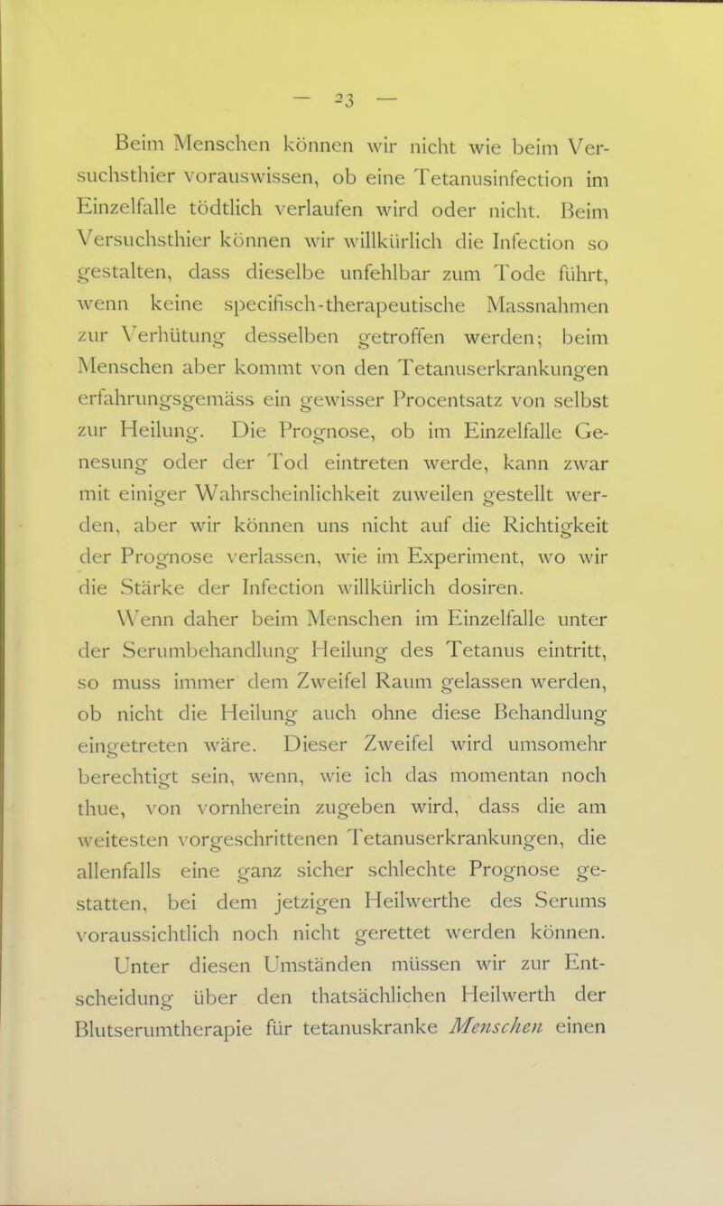 Beim Menschen können wir nicht wie beim Ver- suchsthier vorauswissen, ob eine Tetanusinfection im Einzelfalle tödtlich verlaufen wird oder nicht. Beim Versuchsthier können wir willkürlich die Infection so gestalten, dass dieselbe unfehlbar zum Tode führt, wenn keine specifisch-therapeutische Massnahmen zur \'erhütung- desselben getroffen werden; beim Menschen aber kommt von den Tetanuserkrankungen erfahrungsgemäss ein gewisser Procentsatz von selbst zur Heilung. Die Prognose, ob im Einzelfalle Ge- nesung oder der Tod eintreten werde, kann zwar mit einitrer Wahrscheinlichkeit zuweilen o^estellt wer- den, aber wir können uns nicht auf die Richtigkeit der Prognose \'erlassen, wie im Experiment, wo wir die Stärke der hifection willkürlich dosiren. Wenn daher beim Menschen im Einzelfalle unter der Serumbehandlung Heilung des Tetanus eintritt, so muss immer dem Zweifel Raum gelassen werden, ob nicht die Heilung auch ohne diese Behandlung einoetreten wäre. Dieser Zweifel wird umsomehr berechtigt sein, wenn, wie ich das momentan noch thue, von vornherein zugeben wird, dass die am weitesten ^■orgeschrittenen Tetanuserkrankungen, die allenfalls eine ganz sicher schlechte Prognose ge- statten, bei dem jetzigen Heilwerthe des Serums \ oraussichdich noch nicht gerettet werden können. Unter diesen Umständen müssen wir zur Ent- scheidung über den thatsächlichen Heilwerth der Blutserumtherapie für tetanuskranke MejtscJien einen