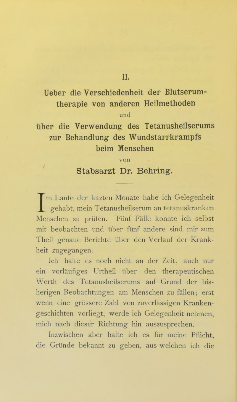 Ueber die Verschiedenheit der Blutserum- therapie von anderen Heilmethoden und Über die Verwendung des Tetanusheilserums zur Behandlung des Wundstarrkrampfs beim Menschen von ' Stabsarzt Dr. Behring, Im Laufe der letzten Monate habe ich Gelegenheit gehabt, mein Tetaniisheilserum an tetanuskranken Menschen zu prüfen. Fünf Fälle konnte ich selbst mit beobachten und über fünf andere sind mir zum Theil orenaue Berichte über den Verlauf der Krank- heit zugegangen. Ich halte es noch nicht an der Zeit, auch nur ein vorläufiges Urtheil über den therapeutischen Werth des Tetanusheilserums auf Grund der bis- herigen Beobachtungen am Menschen zu fällen; erst wenn eine grössere Zahl von zuverlässigen Kranken- geschichten vorliegt, werde ich Gelegenheit nehmen, mich nach dieser Richtung hin auszusprechen. Inzwischen aber halte ich es für meine Pflicht, die Gründe bekannt zu geben, aus welchen ich die