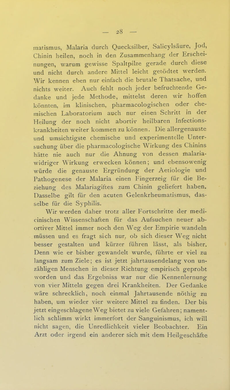 matismus, Malaria durch Quecksilber, Salicylsäure, Jod, Chinin heilen, noch in den Zusammenhang der Erschei- nungen, warum gewisse Spaltpilze gerade durch diese und nicht durch andere Mittel leicht getödtet werden. Wir kennen eben nur einfach die brutale Thatsache, und nichts weiter. Auch fehlt noch jeder befruchtende Ge- danke und jede Methode, mittelst deren wir hoffen könnten, im klinischen, pharmacologischen oder che- mischen Laboratorium auch nur einen Schritt in der Heilung der noch nicht abortiv heilbaren Infections- krankheiten weiter kommen zu können. Die allergenauste und umsichtigste chemische und experimentelle Unter- suchung über die pharmacologische Wirkung des Chinins hätte nie auch nur die Ahnung von dessen malaria- widriger Wirkung erwecken können; und ebensowenig würde die genauste Ergründung der Aetiologie und Pathogenese der Malaria einen Fingerzeig für die Be- ziehung des Malariagiftes zum Chinin geliefert haben. Dasselbe gilt für den acuten Gelenkrheumatismus, das- selbe für die Syphilis. Wir werden daher trotz aller Fortschritte der medi- cinischen Wissenschaften für das Aufsuchen neuer ab- ortiver Mittel immer noch den Weg der Empirie wandeln müssen und es fragt sich nur^ ob sich dieser Weg nicht besser gestalten und kürzer führen lässt, als bisher. Denn wie er bisher gewandelt wurde, führte er viel zu langsam zum Ziele; es ist jetzt jahrtausendelang von un- zähligen Menschen in dieser Richtung empirisch geprobt worden und das Ergebniss war nur die Kennenlernung von vier Mitteln gegen drei Krankheiten. Der Gedanke wäre schrecklich, noch einmal Jahrtausende nöthig zu haben, um wieder vier weitere Mittel zu finden. Der bis jetzt eingeschlageneW^eg bietet zu viele Gefahren; nament- lich schlimm wirkt immerfort der Sanguinismus, ich will nicht sagen, die Unredlichkeit vieler Beobachter. Ein Arzt oder irgend ein anderer sich mit dem Heilgeschäfte