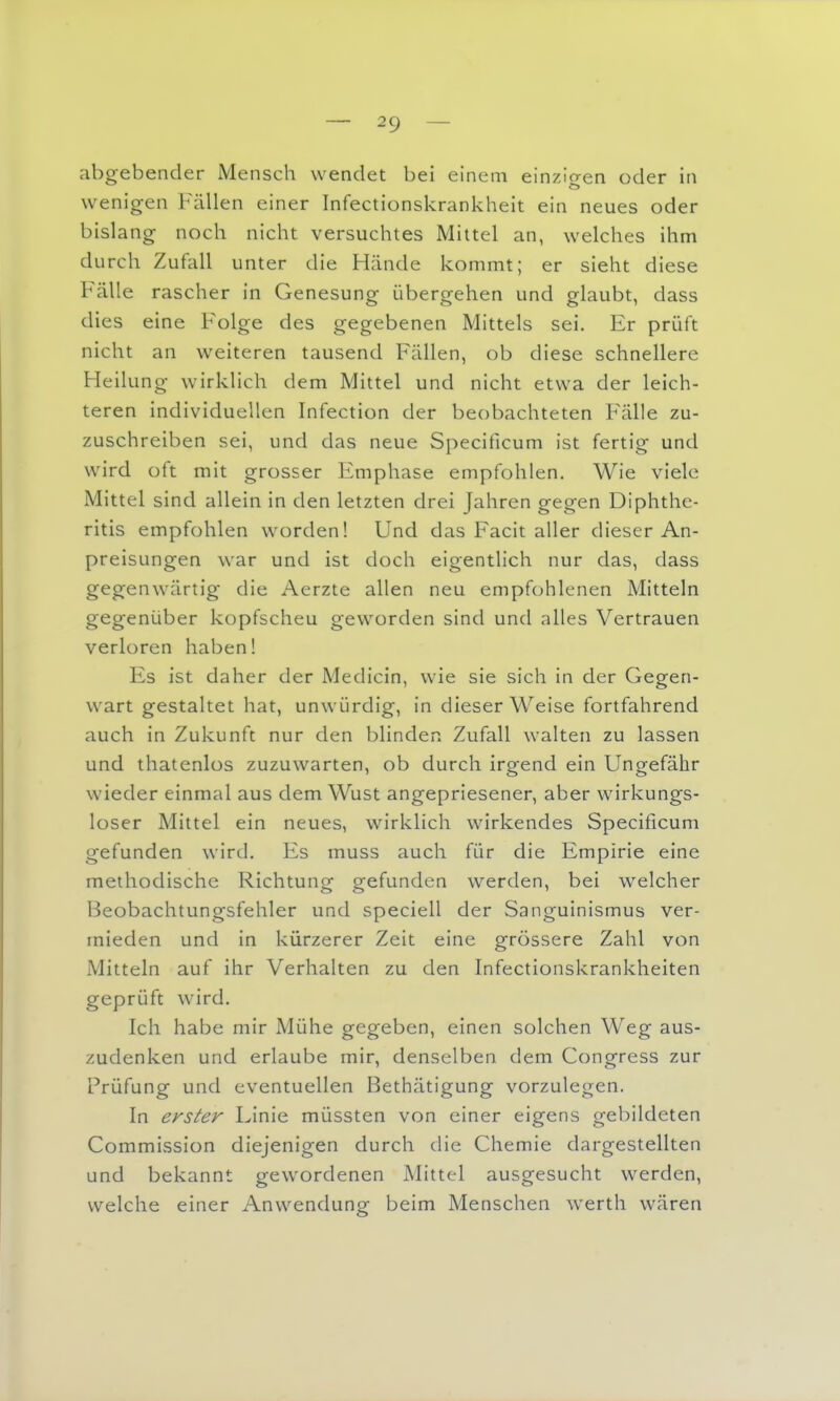 abgebender Mensch wendet bei einem einzigen oder in wenigen Fällen einer Infectionskrankheit ein neues oder bislang noch nicht versuchtes Mittel an, welches ihm durch Zufall unter die Hände kommt; er sieht diese Fälle rascher in Genesung übergehen und glaubt, dass dies eine Folge des gegebenen Mittels sei. Er prüft nicht an weiteren tausend Fällen, ob diese schnellere Heilung wirklich dem Mittel und nicht etwa der leich- teren individuellen Infection der beobachteten Fälle zu- zuschreiben sei, und das neue Specificum ist fertig und w^ird oft mit grosser Emphase empfohlen. Wie viele Mittel sind allein in den letzten drei Jahren gegen Diphthe- ritis empfohlen w^orden! Und das Facit aller dieser An- preisungen war und ist doch eigentlich nur das, dass gegenw^ärtig die Aerzte allen neu empfohlenen Mitteln gegenüber kopfscheu geworden sind und alles Vertrauen verloren haben! Es ist daher der Medicin, wie sie sich in der Gegen- wart gestaltet hat, unwürdig, in dieser Weise fortfahrend auch in Zukunft nur den blinden Zufall walten zu lassen und thatenlos zuzuwarten, ob durch irgend ein Ungefähr wieder einmal aus dem Wust angepriesener, aber wirkungs- loser Mittel ein neues, wirklich wirkendes Specificum gefunden wird. Es muss auch für die Empirie eine methodische Richtung gefunden werden, bei welcher Beobachtungsfehler und speciell der Sanguinismus ver- mieden und in kürzerer Zeit eine grössere Zahl von Mitteln auf ihr Verhalten zu den Infectionskrankheiten geprüft wird. Ich habe mir Mühe gegeben, einen solchen Weg aus- zudenken und erlaube mir, denselben dem Congress zur Prüfung und eventuellen Bethätigung vorzulegen. In erster Linie müssten von einer eigens gebildeten Commission diejenigen durch die Chemie dargestellten und bekannt gewordenen Mittel ausgesucht werden, welche einer Anwendune beim Menschen werth wären