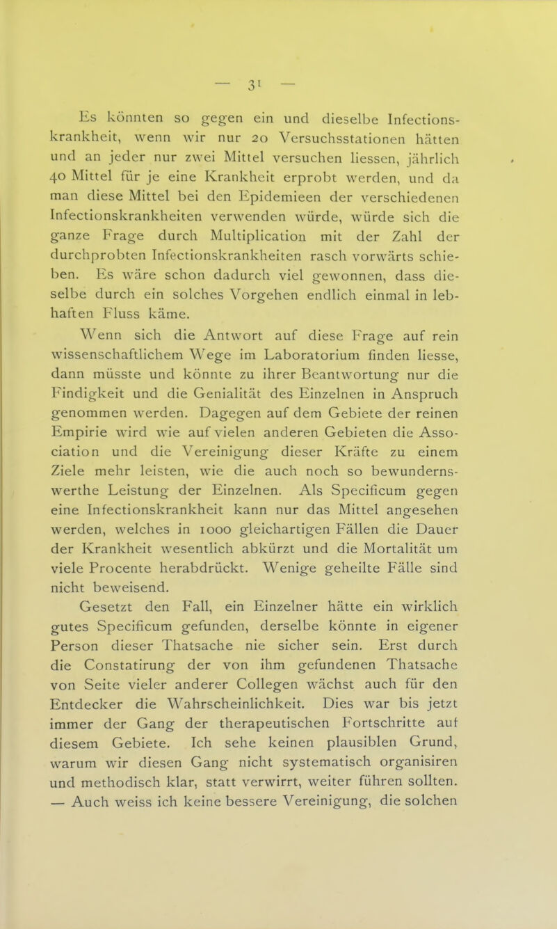 Es könnten so gegen ein und dieselbe Infections- krankheit, wenn wir nur 20 Versuchsstationen hätten und an jeder nur zwei Mittel versuchen Hessen, jährlich 40 Mittel für je eine Krankheit erprobt werden, und da man diese Mittel bei den Epidemieen der verschiedenen Infectionskrankheiten verwenden würde, würde sich die ganze Frage durch Multiplication mit der Zahl der durchprobten Infectionskrankheiten rasch vorwärts schie- ben. Es wäre schon dadurch viel gewonnen, dass die- selbe durch ein solches Vorgehen endlich einmal in leb- haften Fluss käme. Wenn sich die Antwort auf diese Frage auf rein wissenschaftlichem Wege im Laboratorium finden Hesse, dann müsste und könnte zu ihrer Beantwortung- nur die Findigkeit und die Genialität des Einzelnen in Anspruch genommen werden. Dagegen auf dem Gebiete der reinen Empirie wird wie auf vielen anderen Gebieten die Asso- ciation und die Vereinigung dieser Kräfte zu einem Ziele mehr leisten, wie die auch noch so bewunderns- werthe Leistung der Einzelnen. Als Specificum gegen eine Infectionskrankheit kann nur das Mittel angesehen werden, welches in 1000 gleichartigen Fällen die Dauer der Krankheit wesentlich abkürzt und die Mortalität um viele Procente herabdrückt. Wenige geheilte Fälle sind nicht beweisend. Gesetzt den Fall, ein Einzelner hätte ein wirklich gutes Specificum gefunden, derselbe könnte in eigener Person dieser Thatsache nie sicher sein. Erst durch die Constatirung der von ihm gefundenen Thatsache von Seite vieler anderer Collegen wächst auch für den Entdecker die WahrscheinHchkeit. Dies war bis jetzt immer der Gang der therapeutischen Fortschritte aut diesem Gebiete. Ich sehe keinen plausiblen Grund, warum wir diesen Gang nicht systematisch organisiren und methodisch klar, statt verwirrt, weiter führen sollten. — Auch weiss ich keine bessere Vereinigung, die solchen