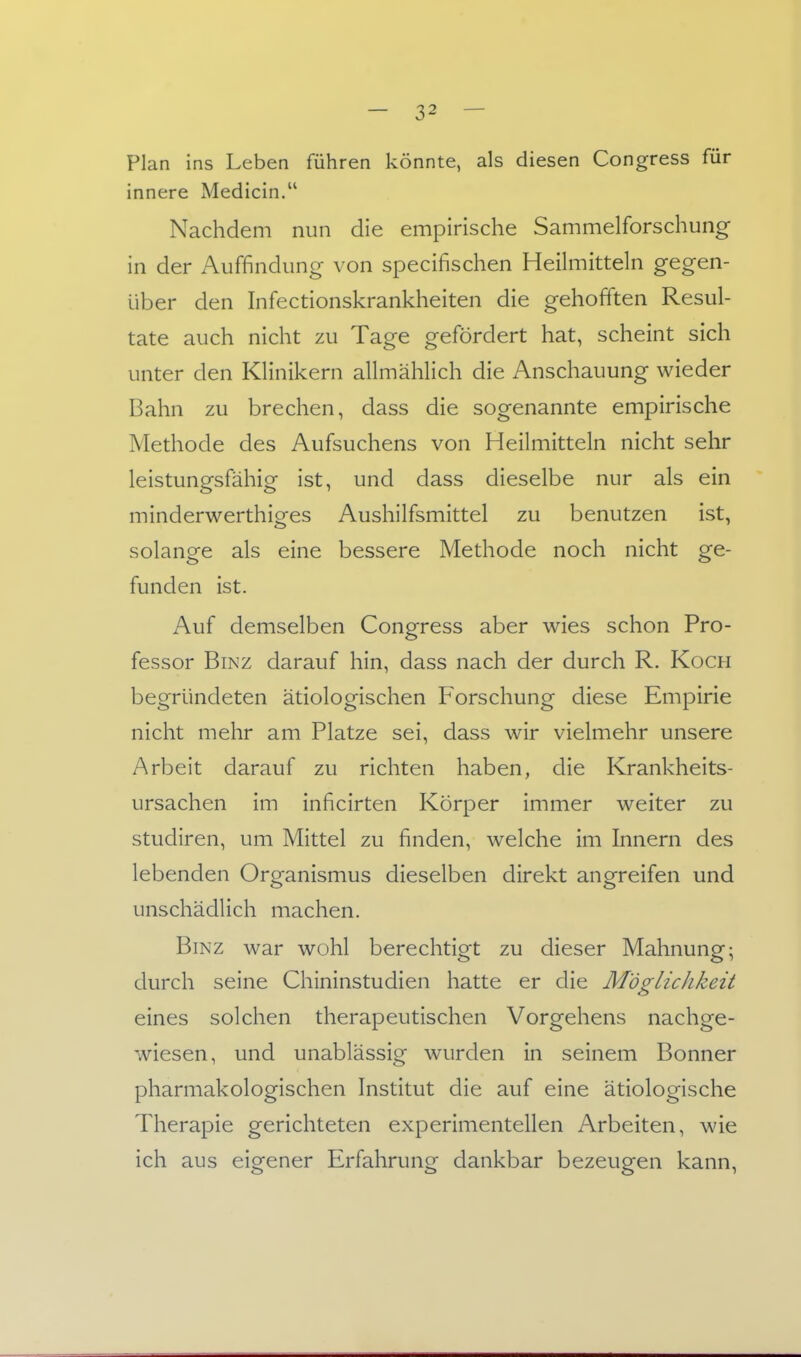 Plan ins Leben führen könnte, als diesen Congress für innere Medicin. Nachdem nun die empirische Sammelforschung in der Auffindung von specifischen Heilmitteln gegen- über den Infectionskrankheiten die gehofften Resul- tate auch nicht zu Tage gefördert hat, scheint sich unter den Klinikern allmählich die Anschauung wieder Bahn zu brechen, dass die sogenannte empirische Methode des Aufsuchens von Heilmitteln nicht sehr leistungsfähig ist, und dass dieselbe nur als ein minderwerthiges Aushilfsmittel zu benutzen ist, solange als eine bessere Methode noch nicht ge- funden ist. Auf demselben Congress aber wies schon Pro- fessor Binz darauf hin, dass nach der durch R. Koch begründeten ätiologischen Forschung diese Empirie nicht mehr am Platze sei, dass wir vielmehr unsere Arbeit darauf zu richten haben, die Krankheits- ursachen im inficirten Körper immer weiter zu Studiren, um Mittel zu finden, welche im Innern des lebenden Organismus dieselben direkt angreifen und unschädlich machen. Binz war wohl berechtigt zu dieser Mahnung; durch seine Chininstudien hatte er die Möglichkeit eines solchen therapeutischen Vorgehens nachge- wiesen, und unablässig wurden in seinem Bonner pharmakologischen Institut die auf eine ätiologische Therapie gerichteten experimentellen Arbeiten, wie ich aus eigener Erfahrung dankbar bezeugen kann,