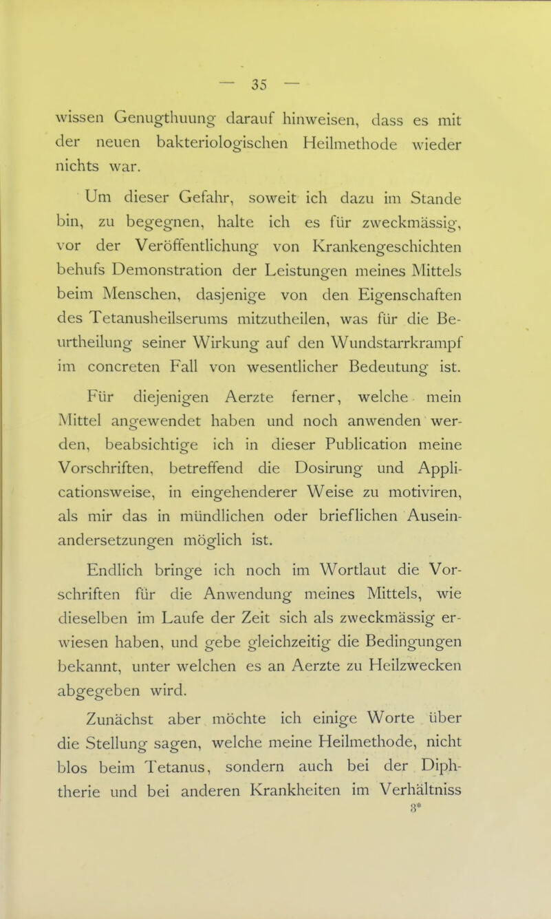 wissen Genugthuuiig darauf hinweisen, dass es mit der neuen bakteriologischen Heilmethode wieder nichts war. Um dieser Gefahr, soweit ich dazu im Stande bin, zu begegnen, halte ich es für zweckmässig, vor der Veröffentlichung von Krankengeschichten behufs Demonstration der Leistungen meines Mittels beim Menschen, dasjenige von den Eigenschaften des Tetanusheilserums mitzutheilen, was für die Be- urtheilung seiner Wirkung auf den Wundstarrkrampf im concreten Fall von wesentlicher Bedeutung ist. Für diejenigen Aerzte ferner, welche mein Mittel anofewendet haben und noch anwenden wer- den, beabsichtige ich in dieser Publication meine Vorschriften, betreffend die Dosirung und Appli- cationsweise, in eingehenderer Weise zu motiviren, als mir das in mündlichen oder brieflichen Ausein- andersetzungen möglich ist. Endlich bringe ich noch im Wortlaut die Vor- schriften für die Anwendung meines Mittels, wie dieselben im Laufe der Zeit sich als zweckmässig er- wiesen haben, und gebe gleichzeitig die Bedingungen bekannt, unter welchen es an Aerzte zu Heilzwecken abg^eofeben wird. Zunächst aber möchte ich einige Worte über die Stellung sagen, welche meine Heilmethode, nicht blos beim Tetanus, sondern auch bei der Diph- therie und bei anderen Krankheiten im Verhältniss 3*