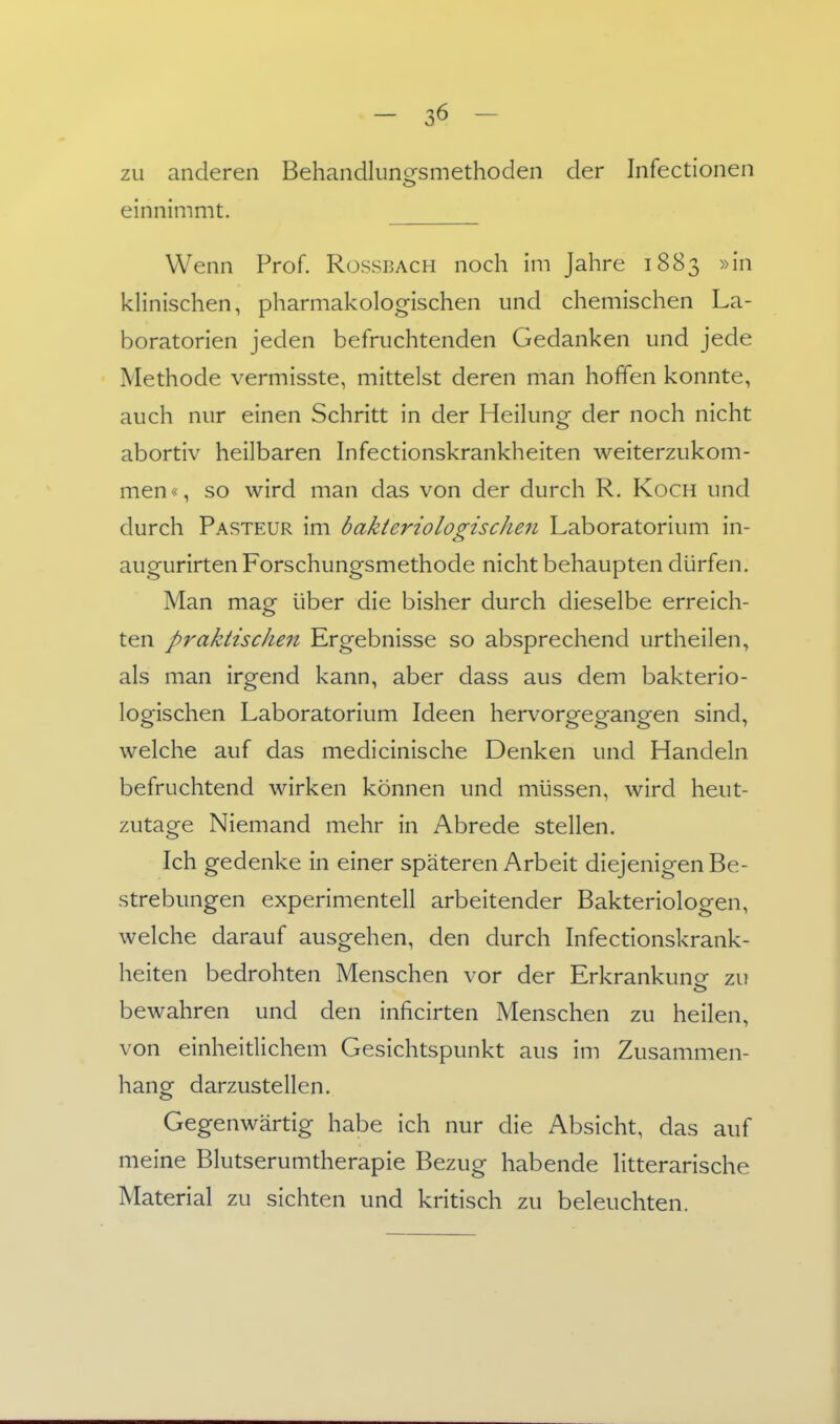 zu anderen Behandlungsmethoden der Infectionen einnimmt. Wenn Prof. Rüssbach noch im Jahre 1883 »in klinischen, pharmakologischen und chemischen La- boratorien jeden befruchtenden Gedanken und jede Methode vermisste, mittelst deren man hoffen konnte, auch nur einen Schritt in der Heilung der noch nicht abortiv heilbaren Infectionskrankheiten weiterzukom- men«, so wird man das von der durch R. Koch und durch Pasteur im bakteriologischen Laboratorium in- augurirten Forschungsmethode nicht behaupten dürfen. Man mag über die bisher durch dieselbe erreich- ten praktischen Ergebnisse so absprechend urtheilen, als man irgend kann, aber dass aus dem bakterio- logischen Laboratorium Ideen hervorgegangen sind, welche auf das medicinische Denken und Handeln befruchtend wirken können und müssen, wird heut- zutage Niemand mehr in Abrede stellen. Ich gedenke in einer späteren Arbeit diejenigen Be- strebungen experimentell arbeitender Bakteriologen, welche darauf ausgehen, den durch Infectionskrank- heiten bedrohten Menschen vor der Erkrankuno- zu bewahren und den inficirten Menschen zu heilen, von einheitlichem Gesichtspunkt aus im Zusammen- hang darzustellen. Gegenwärtig habe ich nur die Absicht, das auf meine Blutserumtherapie Bezug habende litterarische Material zu sichten und kritisch zu beleuchten.