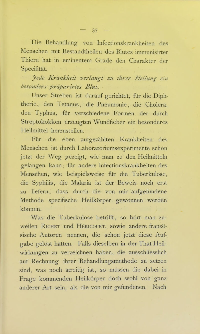 Die Behandlung von Infectionskrankheiten des Menschen mit Bestandtheilen des Bkites immunisirter Thiere hat in eminentem Grade den Charakter der Specifität. Jede Krankheit verlangt zu ihrer Heilung ein besonders pr'dparirtes Blut. Unser Streben ist darauf gerichtet, für die Diph- therie, den Tetanus, die Pneumonie, die Cholera, den Typhus, für verschiedene Formen der durch Streptokokken erzeugten Wundfieber ein besonderes Heilmittel herzustellen. Für die eben aufgezählten Krankheiten des Menschen ist durch Laboratoriumsexperimente schon jetzt der Weg gezeigt, wie man zu den Heilmitteln gelangen kann; für andere Infectionskrankheiten des Menschen, wie beispielsweise für die Tuberkulose, die Syphilis, die Malaria ist der Beweis noch erst zu liefern, dass durch die von mir aufgefundene Methode specifische Heilkörper gewonnen werden können. Was die Tuberkulose betrifft, so hört man zu- weilen RiCHET und Hericoubt, sowie andere franzö- sische Autoren nennen, die schon jetzt diese Auf- gabe gelöst hätten. Falls dieselben in der That Heil- wirkungen zu verzeichnen haben, die ausschliesslich auf Rechnung ihrer Behandlungsmethode zu setzen sind, was noch streitig ist, so müssen die dabei in Frage kommenden Heilkörper doch wohl von ganz anderer Art sein, als die von mir gefundenen. Nach