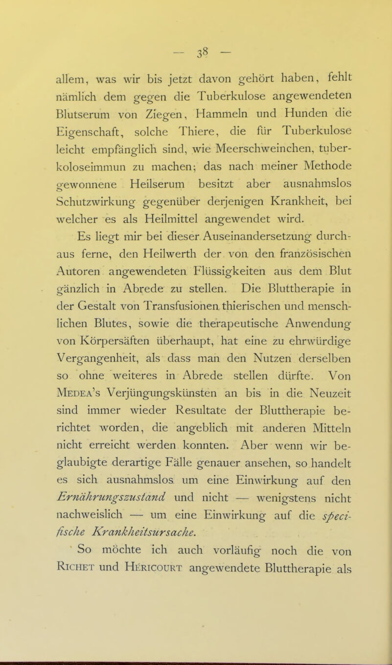 allem, was wir bis jetzt davon gehört haben, fehlt nämlich dem gegen die Tuberkulose angewendeten Blutserum von Ziegen, Hammeln und Hunden die Eigenschaft, solche Thiere, die für Tuberkulose leicht empfänglich sind, wie Meerschweinchen, tuber- koloseimmun zu machen; das nach meiner Methode o-ewonnene Heilserum besitzt aber ausnahmslos Schutzwirkung gegenüber derjenigen Krankheit, bei welcher es als Heilmittel angewendet wird. Es liegt mir bei dieser Auseinandersetzung durch- aus ferne, den Heilwerth der von den französischen Autoren angewendeten Flüssigkeiten aus dem Blut gänzlich in Abrede zu stellen. Die Bluttherapie in der Gestalt von Transfusionen thierischen und mensch- lichen Blutes, sowie die therapeutische Anwendung von Körpersäften überhaupt, hat eine zu ehrwürdige Vergangenheit, als dass man den Nutzen derselben so ohne weiteres in Abrede stellen dürfte. Von Medea^s Verjüngungskünsten an bis in die Neuzeit sind immer wieder Resultate der Bluttherapie be- richtet worden, die angeblich mit anderen Mitteln nicht erreicht werden konnten. Aber wenn wir be- glaubigte derartige Fälle genauer ansehen, so handelt es sich ausnahmslos um eine Einwirkung auf den Ernährungszustand und nicht — wenigstens nicht nachweislich — um eine Einwirkung auf die speci- fische KrankJieitsursache, So möchte ich auch vorläufig noch die von RiCHET und Hericourt angewendete Bluttherapie als