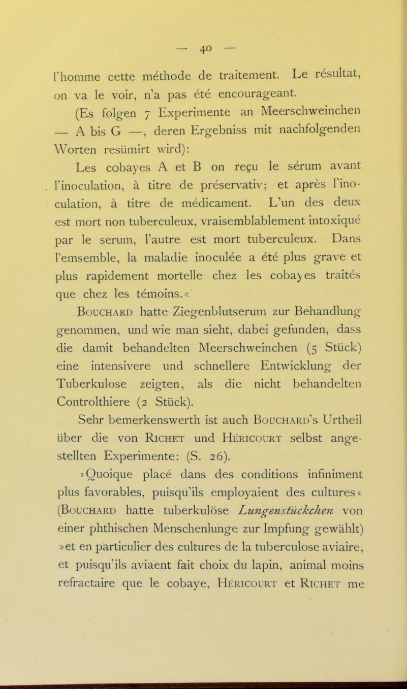 l'homme cette methode de traitemeiit. Le resultat, on va le voir, na pas ete encourageant. (Es folgen 7 Experimente an Meerschweinchen A bis G —, deren Ergebniss mit nachfolgenden Worten resümirt wird): Les cobayes A et B on regu le serum avant l'inoculation, ä titre de preservativ; et apres Tino- culation, ä titre de medicament. L\m des deux est mort non tuberculeux, vraisemblablement intoxique par le serum, Tautre est mort tuberculeux. Dans Temsemble, la maladie inoculee a ete plus grave et plus rapidement mortelle chez les cobayes traites que chez les temoins.« BoucHARD hatte Zieeenblutserum zur Behandluno- genommen, und wie man sieht, dabei gefunden, dass die damit behandelten Meerschweinchen (5 Stück) eine intensivere und schnellere Entwicklunq- der Tuberkulose zeigten, als die nicht behandelten Controlthiere (2 Stück). Sehr bemerkenswerth ist auch Boüchard^s Urtheil über die von Richet und Hericourt selbst anore- stellten Experimente: (S. 26). »Ouoique place dans des conditions infiniment plus favorables, puisqu'ils employaient des cultures« (BoucHARD hatte tuberkulöse Lungen Stückchen von einer phthischen Menschenlunge zur Impfung gewählt) »et en particulier des cultures de la tuberculose aviaire, et puisqu'ils aviaent fait choix du lapin, animal moins refractaire que le cobaye, Hericourt et Richet me