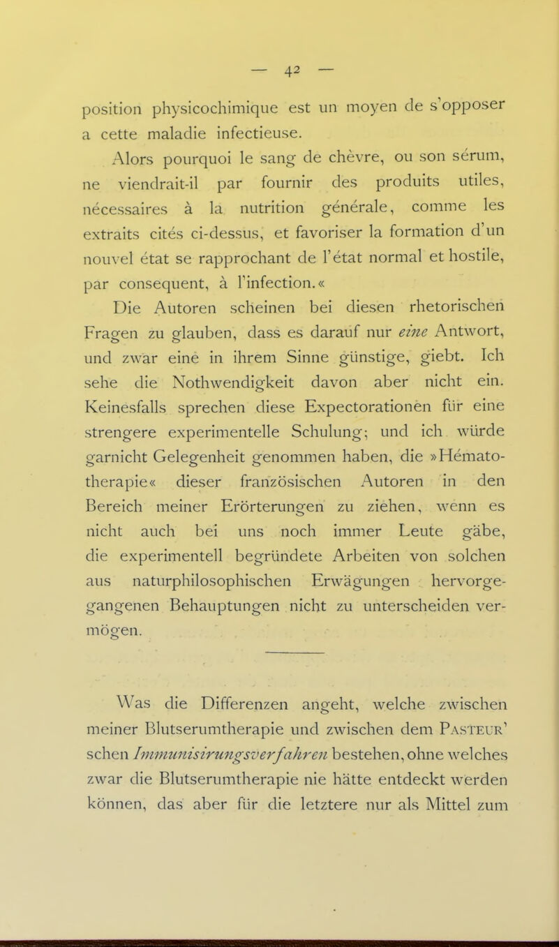 Position physicochimique est iin moyen de s'opposer a cette maladie infectieuse. Alors pourquoi le sang de chevre, oii son serum, ne viendrait-il par fournir des produits utiles, necessaires ä la nutrition generale, comme les extraits cites ci-dessiis, et favoriser la formation d'iin noiivel etat se rapprochant de l'etat normal et hostile, par consequent, ä Tinfection.« Die Autoren scheinen bei diesen rhetorischen Fraofen zu elauben, dass es darauf nur eine Antwort, und zwar eine in ihrem Sinne günstige, giebt. Ich sehe die Nothwendigkeit davon aber nicht ein. Keinesfalls sprechen diese Expectorationen für eine strengere experimentelle Schulung; und ich würde garnicht Gelegenheit genommen haben, die »Hemato- therapie« dieser französischen Autoren in den Bereich meiner Erörterungen zu ziehen, wenn es nicht auch bei uns noch immer Leute gäbe, die experimentell begründete Arbeiten von solchen aus naturphilosophischen Erwägungen hervorge- gangenen Behauptungen nicht zu unterscheiden ver- mögen. Was die Differenzen angeht, welche zwischen meiner Blutserumtherapie und zwischen dem Pasteur' sehen Imimmisirungsverfahren bestehen, ohne welches zwar die Blutserumtherapie nie hätte entdeckt werden können, das aber für die letztere nur als Mittel zum