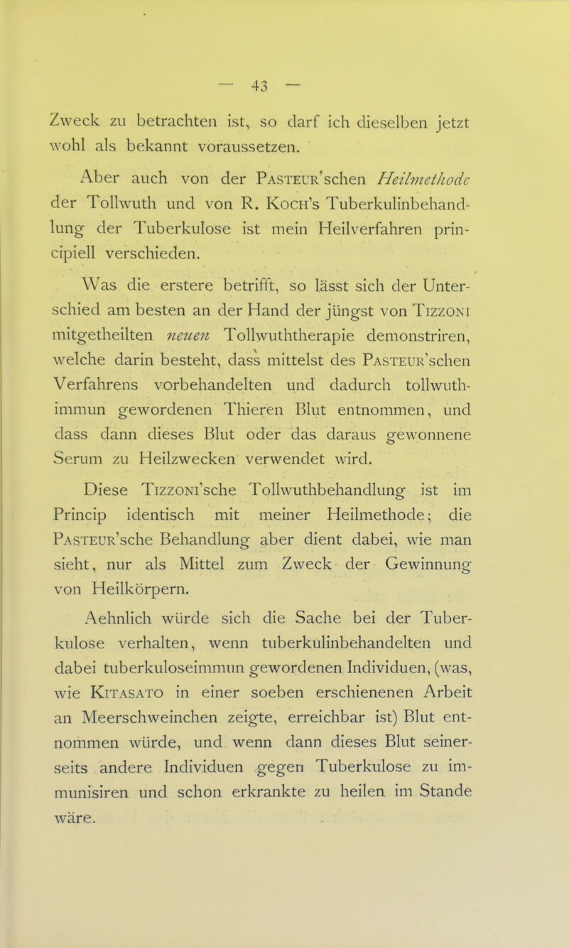 Zweck zu betrachten ist, so darf ich dieselben jetzt wohl als bekannt voraussetzen. Ab er auch von der PASTEUR'schen Heilmethode der ToUwuth und von R. Koch's Tuberkulinbehand- lung der Tuberkulose ist mein Heilverfahren prin- cipiell verschieden. Was die erstere betrifft, so lässt sich der Unter- schied am besten an der Hand der jüngst von Tizzoni mitgetheilten 7ieuen Tollwuththerapie demonstriren, welche darin besteht, dass mittelst des PASTEUR'schen Verfahrens vorbehandelten und dadurch tollwuth- immun gewordenen Thieren Blut entnommen, und dass dann dieses Blut oder das daraus gewonnene Serum zu Heilzwecken verwendet wird. Diese TizzoNi'sche Tollwuthbehandlung ist im Princip identisch mit meiner Heilmethode; die PASTEUR^sche Behandlung aber dient dabei, wie man sieht, nur als Mittel zum Zweck der Gewinnuno;- von Heilkörpern. Aehnlich würde sich die Sache bei der Tuber- kulose verhalten, wenn tuberkulinbehandelten und dabei tuberkuloseimmun gewordenen hidividuen, (was, wie KiTASATO in einer soeben erschienenen Arbeit an Meerschweinchen zeigte, erreichbar ist) Blut ent- nommen würde, und wenn dann dieses Blut seiner- seits andere Individuen gegen Tuberkulose zu im- munisiren und schon erkrankte zu heilen im Stande wäre.