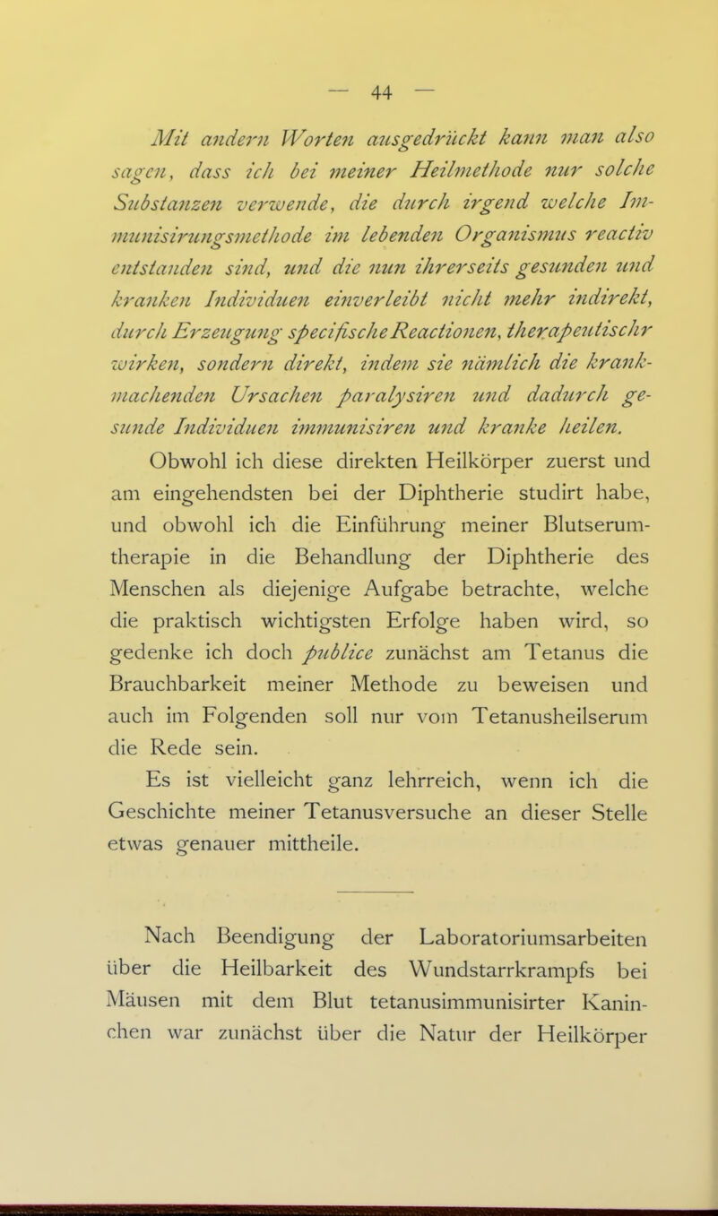 Mit alldem Worteii ausgedrückt kann 7nan also saocn, dass ich bei 7neiner Heilmethode nur solche Sztbstanzen verzvende, die diirch irgend welche Jvi- munisiritngsmethode im lebenden Orga7iism2<s reactiv entstande?i sind, wid die nun ihrerseits gesunden zmd kranken Individuen ei?iverleiöt nicht mehr indirekt, durch Erzeugung specißscheReactionen, therapeiUischr wirkeji, sondern direkt, indem sie nämlich die krank- machenden Ursachen paralysiren und dadurch ge- sunde Individuen i^nfuunisiren und kranke heilen. Obwohl ich diese direkten Heilkörper zuerst und am eingehendsten bei der Diphtherie studirt habe, und obwohl ich die Einführung meiner Blutserum- therapie in die Behandlung der Diphtherie des Menschen als diejenige Aufgabe betrachte, welche die praktisch wichtigsten Erfolge haben wird, so gedenke ich doch publice zunächst am Tetanus die Brauchbarkeit meiner Methode zu beweisen und auch im Folgenden soll nur vom Tetanusheilserum die Rede sein. Es ist vielleicht ganz lehrreich, wenn ich die Geschichte meiner Tetanusversuche an dieser Stelle etwas genauer mittheile. Nach Beendigung der Laboratoriumsarbeiten über die Heilbarkeit des Wundstarrkrampfs bei Mäusen mit dem Blut tetanusimmunisirter Kanin- chen war zunächst über die Natur der Heilkörper