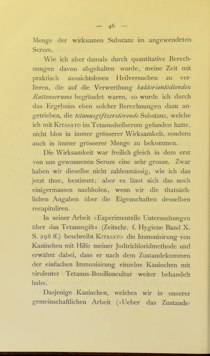 Menge der wirksamen Substanz im angewendeten Serum. Wie ich aber damals durch quantitative Berech- nung-en davon abgehalten wurde, meine Zeit mit praktisch aussichtslosen Heilversuchen zu ver- lieren, die auf die Verwerthung bakterientddte7iden Rattenseruvis begründet waren, so wurde ich durch das Ergebniss eben solcher Berechnungen dazu an- getrieben, die tetanusgifizerstörende Substanz, welche ich mit KiTASATO im Tetanusheilserum gefunden hatte, nicht blos in immer grösserer Wirksamkeit, sondern auch in immer grösserer Menge zu bekommen. Die Wirksamkeit war freilich gleich in dem erst von uns gewonnenen Serum eine sehr grosse. Zwar haben wir dieselbe nicht zahlenmässig, wie ich das jetzt thue, bestimmt; aber es lässt sich das noch einigermassen nachholen, wenn wir die thatsäch- lichen Angaben über die Eigenschaften desselben recapituliren. In seiner Arbeit »Experimentelle Untersuchungen über das Tetanusgift« (Zeitschr. f. Hygiene Band X. S. 298 ff.) beschreibt Kitasato die Immunisirung von Kaninchen mit Hilfe meiner Jodtrichloridmethode und erwähnt dabei, dass er nach dem Zustandekommen der einfachen Immunisirung einzelne Kaninchen mit virulenter Tetanus-Bouilloncultur weiter behandelt habe. Dasjenige Kaninchen, welches wir in unserer gemeinschafdichen Arbeit (»Ueber das Zustande-