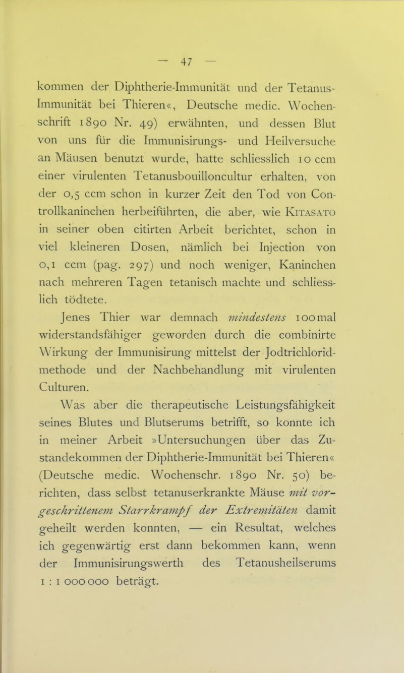 kommen der Diphtherie-Immunität und der Tetanus- Immunität bei Thieren«, Deutsche medic. Wochen- schrift 1890 Nr. 49) erwähnten, und dessen Bhit von uns für die Immunisiruno^s- und Heilversuche an Mäusen benutzt wurde, hatte schliessHch 10 ccm einer virulenten Tetanusbouilloncultur erhalten, von der 0,5 ccm schon in kurzer Zeit den Tod von Con- trollkaninchen herbeiführten, die aber, wie Kitasato in seiner oben citirten Arbeit berichtet, schon in viel kleineren Dosen, nämlich bei Injection von 0,1 ccm (pag. 297) und noch weniger, Kaninchen nach mehreren Tagen tetanisch machte und schliess- lich tödtete. Jenes Thier war demnach viuidestens 100mal widerstandsfähiger geworden durch die combinirte Wirkung der Immunisirung mittelst der Jodtrichlorid- methode und der Nachbehandlunof mit virulenten Culturen. W^as aber die therapeutische Leistungsfähigkeit seines Blutes und Blutserums betrifft, so konnte ich in meiner Arbeit »Untersuchungen über das Zu- stanclekommen der Diphtherie-Immunität bei Thieren« (Deutsche medic. Wochenschr. 1890 Nr. 50) be- richten, dass selbst tetanuserkrankte Mäuse mit vor- geschrittenem Starrkrampf der Extremitäten damit geheilt werden konnten, — ein Resultat, welches ich ofe Ofen Wärtie erst dann bekommen kann, wenn der Immunisirungswerth des Tetanusheilserums I : 1 000000 beträgt.