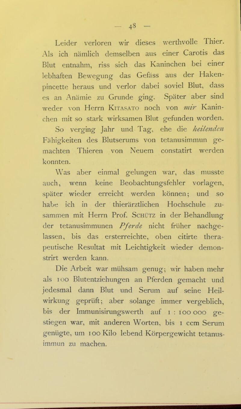 Leider verloren wir dieses werdivolle Thier. Als ich nämlich demselben aus einer Carotis das Blut entnahm, riss sich das Kaninchen bei einer lebhaften Bewegung das Gefäss aus der Haken- pincette heraus und verlor dabei soviel Blut, dass es an Anämie zu Grunde ging. Später aber sind weder \on Herrn Kitasato noch von mir Kanin- chen mit so stark wirksamen Blut gefunden worden. So verging Jahr und Tag, ehe die heilenden Fähigkeiten des Blutserums von tetanusimmun ge- machten Thieren von Neuem constatirt werden konnten. Was aber einmal gelungen war, das musste auch, wenn keine Beobachtungsfehler vorlagen, später wieder erreicht werden können; und so habe ich in der thierärztlichen Hochschule zu- sammen mit Herrn Prof. Schütz in der Behandlungf der tetanusimmunen Pferde nicht früher nachge- lassen, bis das ersterreichte, oben citirte thera- peutische Resultat mit Leichtigkeit wieder demon- strirt werden kann. Die Arbeit war mühsam genug; wir haben mehr als loo Blutentziehungen an Pferden gemacht und jedesmal dann Blut und Serum auf seine Heil- wirkung geprüft; aber solange immer vergeblich, bis der Immunisirungswerth auf i : i oo ooo ge- stiegen war, mit anderen Worten, bis i ccm Serum genügte, um lOoKilo lebend Körpergewicht tetanus- immun zu machen.