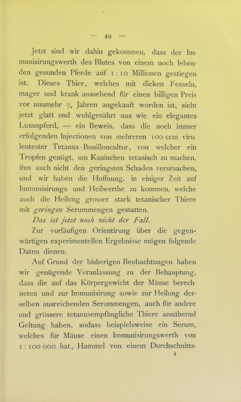 Jetzt sind wir dahin gekommen, dass der Im- munisirungswerth des Blutes von einem noch leben- den gesunden Pferde auf i : lo Millionen gestiegen ist. Dieses Thier, welches mit dicken Fesseln, mager und krank aussehend für einen billigen Preis vor nunmehr Jahren angekauft worden ist, sieht jetzt glatt und wohlgenährt aus wie ein elegantes Luxuspferd, — ein Beweis, dass die noch immer erfolgenden Injectionen von mehreren i oo ccm viru- lentester Tetanus-Bouilloncultur, von welcher ein Tropfen genügt, um Kaninchen tetanisch zu machen, ihm auch nicht den geringsten Schaden verursachen, und wir haben die Hofifnunor in einiofer Zeit auf Immunisirungs- und Heilwerthe zu kommen, welche auch die Heilung grosser stark tetanischer Thiere mit geringen Serummengen gestatten. Das ist jetzt noch nicht der Fall. Zur vorläufigen Orientirung über die gegen- wärtigen experimentellen Ergebnisse mögen folgende Daten dienen. Auf Grund der bisherigen Beobachtungen haben wir genügende Veranlassung zu der Behauptung, dass die auf das Körpergewicht der Mäuse berech- neten und zur Immunisirung sowie zur Heilung der- selben ausreichenden Serummengen, auch für andere und grössere tetanusempfängliche Thiere annähernd Geltung haben, sodass beispielsweise ein Serum, welches für Mäuse einen Immunisirungswerth von 1:100000 hat, Hammel von einem Durchschnitts- 4