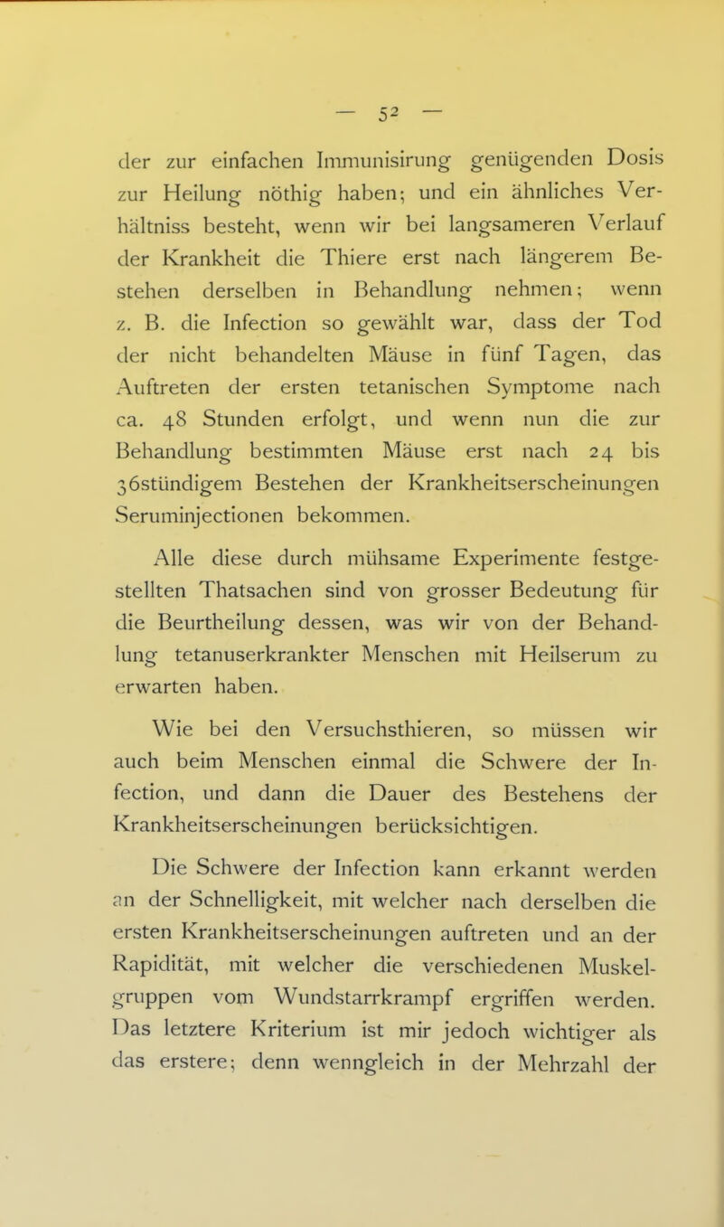 der zur einfachen Immiinisiriing genügenden Dosis zur Heilung nöthig haben; und ein ähnhches Ver- hältniss besteht, wenn wir bei langsameren Verlauf der Krankheit die Thiere erst nach längerem Be- stehen derselben in Behandlung nehmen; wenn z. B. die Infection so gewählt war, dass der Tod der nicht behandelten Mäuse in fünf Tagen, das Auftreten der ersten tetanischen Symptome nach ca. 48 Stunden erfolgt, und wenn nun die zur Behandlung bestimmten Mäuse erst nach 24 bis ßöstündigem Bestehen der Krankheitserscheinungen Seruminjectionen bekommen. Alle diese durch mühsame Experimente festge- stellten Thatsachen sind von grosser Bedeutung für die Beurtheilung dessen, was wir von der Behand- lung tetanuserkrankter Menschen mit Heilserum zu erwarten haben. Wie bei den Versuchsthieren, so müssen wir auch beim Menschen einmal die Schwere der In- fection, und dann die Dauer des Bestehens der Krankheitserscheinungen berücksichtigen. Die Schwere der hifection kann erkannt werden an der Schnelligkeit, mit welcher nach derselben die ersten Krankheitserscheinungen auftreten und an der Rapidität, mit welcher die verschiedenen Muskel- gruppen vom Wundstarrkrampf ergriffen werden. Das letztere Kriterium ist mir jedoch wichtiger als das erstere; denn wenngleich in der Mehrzahl der