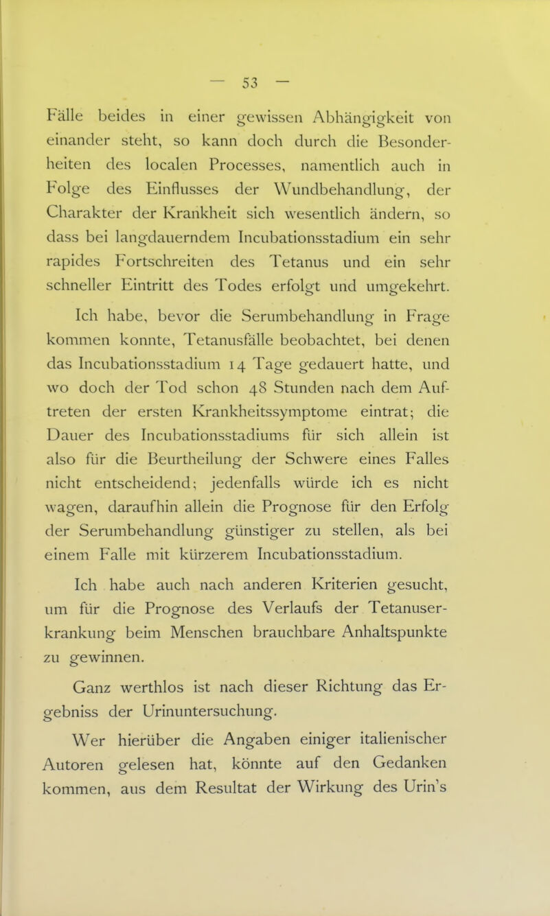 Fälle beides in einer orewissen Abhänmekeit von einander steht, so kann doch durch die Besonder- heiten des localen Processes, namentlich auch in Folge des Einflusses der Wundbehandlung, der Charakter der Krankheit sich wesentlich ändern, so dass bei lang-dauerndem hicubationsstadium ein sehr rapides Fortschreiten des Tetanus und ein sehr schneller Eintritt des Todes erfolot und umorekehrt. Ich habe, bevor die Serumbehandlung in P>age kommen konnte, Tetanusfälle beobachtet, bei denen das Incubationsstadium 14 Tage gedauert hatte, und wo doch der Tod schon 48 Stunden nach dem Auf- treten der ersten Krankheitssymptome eintrat; die Dauer des Incubationsstadiums für sich allein ist also für die Beurtheilung der Schwere eines Falles nicht entscheidend; jedenfalls würde ich es nicht wacren, daraufhin allein die Proo^nose für den Erfolu;' der Serumbehandlung günstiger zu stellen, als bei einem Falle mit kürzerem Incubationsstadium. Ich habe auch nach anderen Kriterien gesucht, um für die Prognose des Verlaufs der Tetanuser- krankung beim Menschen brauchbare Anhaltspunkte zu gewinnen. Ganz werthlos ist nach dieser Richtung das Er- gebniss der Urinuntersuchung. Wer hierüber die Angaben einiger italienischer Autoren gelesen hat, könnte auf den Gedanken kommen, aus dem Resultat der Wirkung des Urin s