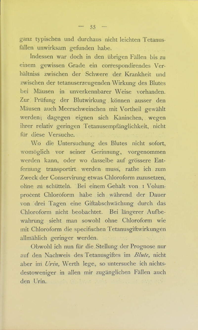 ganz typischen und durchaus nicht leichten Tetanus- fällen unwirksam crefunden habe. o hidessen war doch in den übrigen Fällen bis zu einem gewissen Grade ein correspondirendes Ver- hältniss zwischen der Schwere der Krankheit und zwischen der tetanuserzeugenden Wirkung des Blutes bei Mäusen in unverkennbarer Weise \orhanden. Zur Prüfung der Blutwirkung können ausser den jMäusen auch Meerschweinchen mit Vortheil gewählt werden; dagegen eignen sich Kaninchen, wegen ihrer relativ geringen Tetanusempfänglichkeit, nicht für diese Versuche. Wo die Untersuchung des Blutes nicht sofort, womöglich vor seiner Gerinnung, vorgenommen werden kann, oder wo dasselbe auf grössere Ent- fernung transportirt werden muss, rathe ich zum Zweck der Conservirung etwas Chloroform zuzusetzen, ohne zu schütteln. Bei einem Gehalt von i Volum- procent Chloroform habe ich während der Dauer von drei Tagen eine Giftabschwächung durch das Chloroform nicht beobachtet. Bei längerer Aufbe- wahrung sieht man sowohl ohne Chloroform wie mit Chloroform die specifischen Tetanusgiftwirkungen allmählich geringer werden. Obwohl ich nun für die Stellung der Prognose nur auf den Nachweis des Tetanusgiftes im Blute, nicht aber im UHn, Werth lege, so untersuche ich nichts- destoweniger in allen mir zugänglichen Fällen auch den Urin.