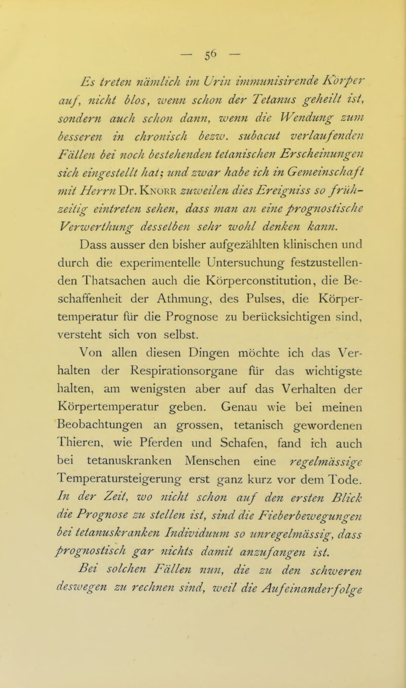 Es treten nämlich im Urin i7nmtmisirende Körper auf, nicht blos, wenn scJion der Tetanus geheilt ist, sondern auch scho7i da7in, wemi die Wendung zum besseren in chronisch öezw. subacut verlaufenden Fällen bei nocJi bestehenden tetanischen Erscheinungen sich eingestellt hatj und zwar habe ich in Gemeinschaft mit Herrn Dr. Knürr zuweilen dies Ereigniss so früh- zeitig eintrete7i sehen, dass man an eine prognostische VerwertJmno- desselben sehr wohl denkest kann. Dass ausser den bisher aufgezählten klinischen und durch die experimentelle Untersuchung festzustellen- den Thatsachen auch die Körperconstitution, die Be- schaffenheit der Athmung, des Pulses, die Körper- temperatur für die Prognose zu berücksichtigen sind, versteht sich von selbst. Von allen diesen Dingen möchte ich das Ver- halten der Respirationsorgane für das wichtigste halten, am wenigsten aber auf das Verhalten der Körpertemperatur geben. Genau wie bei meinen Beobachtungen an grossen, tetanisch gewordenen Thieren, wie Pferden und Schafen, fand ich auch bei tetanuskranken Menschen eine regelmässige Temperatursteigerung erst ganz kurz vor dem Tode. In der Zeit, wo nicht schon auf deii ersten Blick die Prognose zu stelle7i ist, sind die Fieberbewegunge7i bei teta7iuskra7ike7i I7idividuu77t so imregehiässig, dass prog7iostisch gar 7iichts damit anzufange7i ist. Bei solcJie7i Fälle7i 7mn, die zu den schweren deswegen zu rechne7i si7id, weil die Aufeinande7folge