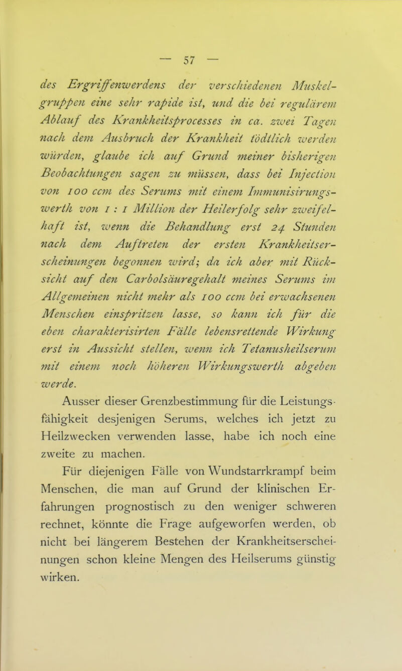des Ergriffenwerdens der verschiedeneii Mziskel- gruppen eine sehr rapide ist, und die bei regulärem Ablauf des Krankheitsprocesses in ca. zwei Tagen 7iach dem Ausbrtich der Krankheit t'ödilich werden würden, glaube ich auf Grund meiner bisherigen Beobachtmigen sage7i zu müssen, dass bei Injection von 100 ccm des Seritms mit einem l7nmunisi7'U7to-s- Werth von i : i Millio7i der Heilerfolg sehr zweifel- haft ist, zoenn die Behandhmg erst 24 Stunde7i nach dem Auftrete7i der ersten Krankheitser- scheimmge7i beg07i7ien wird; da ich aber mit Rück- sicht auf den Carbolsäuregehalt meines Seru77ts im Allge7neinen nicht 7nehr als 100 ccm bei erwachse7te7i Menschen einspritze7i lasse, so ka7t7i ich für die ebe7i charakterisirtefi Fälle lebensrettende Wirku7ig erst i7i Azissieht stellen, we7m ich Tetanusheilserzim mit eine77i noch hdhere7i Wirkungswerth abgebe7i zverde. Ausser dieser Grenzbestimmung für die Leistungs- fähigkeit desjenigen Serums, welches ich jetzt zu Heilzwecken verwenden lasse, habe ich noch eine zweite zu machen. Fijr diejenigen Fälle von Wundstarrkrampf beim Menschen, die man auf Grund der klinischen Er- fahrungen prognostisch zu den weniger schweren rechnet, könnte die Frage aufgeworfen werden, ob nicht bei längerem Bestehen der Krankheitserschei- nungen schon kleine Mengen des Heilserums günstig wirken.