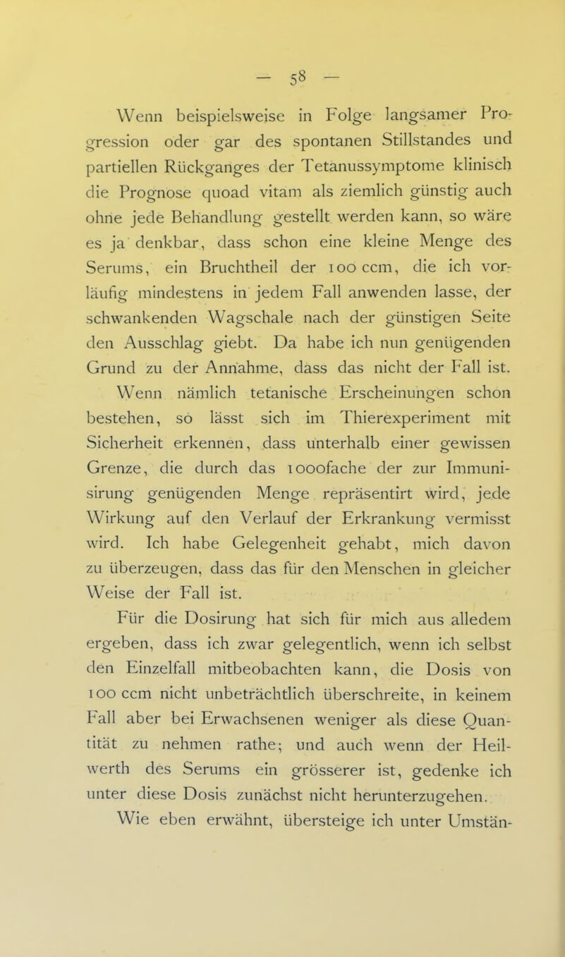 Wenn beispielsweise in Folge langsamer Pro- gression oder gar des spontanen Stillstandes und partiellen Rückganges der Tetanussymptome klinisch die Prognose quoad vitam als ziemlich günstig auch ohne jede Behandlung gestellt werden kann, so wäre es ja denkbar, dass schon eine kleine Menge des Serums, ein Bruchtheil der loo ccm, die ich vor- läufig mindestens in jedem Fall anwenden lasse, der schwankenden Wagschale nach der günstigen Seite den Ausschlag giebt. Da habe ich nun genügenden Grund zu der Annahme, dass das nicht der Pall ist. Wenn nämlich tetanische Erscheinungen schon bestehen, so lässt sich im Thierexperiment mit Sicherheit erkennen, dass unterhalb einer gewissen Grenze, die durch das looofache der zur hnmuni- sirung genügenden Menge repräsentirt wird, jede Wirkung auf den Verlauf der Erkrankung vermisst wird. Ich habe Gelegenheit gehabt, mich davon zu überzeugen, dass das für den Menschen in gleicher Weise der Fall ist. Für die Dosirung hat sich für mich aus alledem ergeben, dass ich zwar gelegentlich, wenn ich selbst den Einzelfall mitbeobachten kann, die Dosis von looccm nicht unbeträchtlich überschreite, in keinem Fall aber bei Erwachsenen weniger als diese Quan- tität zu nehmen rathe; und auch wenn der Heil- werth des Serums ein grösserer ist, gedenke ich unter diese Dosis zunächst nicht herunterzugehen. Wie eben erwähnt, übersteige ich unter Umstän-
