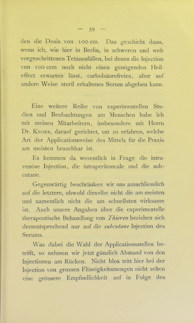 den die Dosis von loocm. Das ofeschieht dann, wenn ich, wie Wer in Berlin, in schweren und weit vorgeschrittenen Tetanusfällen, bei denen die Injection von looccm noch nicht einen genügenden Heil- effect erwarten lässt, carbolsäurefreies, aber auf andere Weise steril erhaltenes Serum abgeben kann. Eine weitere Reihe von experimentellen Stu- dien und Beobachtungen am Menschen habe ich mit meinen Mitarbeitern, insbesondere mit Herrn Dr. Knorr, darauf gerichtet, um zu erfahren, welche Art der Applicationsweise des Mittels für die Praxis am meisten brauchbar ist. Es kommen da wesentlich in Frage die intra- venöse Injection, die intraperitoneale und die sub- cutane. Geofenwärticr beschränken wir uns ausschliesslich auf die letztere, obwohl dieselbe nicht die am meisten und namentlich nicht die am schnellsten wirksame ist. Auch unsere Angaben über die experimentelle therapeutische Behandlung von Thieren beziehen sich dementsprechend nur auf die subcutane hijection des. Serums. Was dabei die Wahl der Applicationsstellen be- trifft, so nehmen wir jetzt gänzlich Abstand von den Injectionen am Rücken. Nicht blos tritt hier bei der Injection von grossen Flüssigkeitsmengen nicht selten eine grössere Empfindlichkeit auf in Folge des