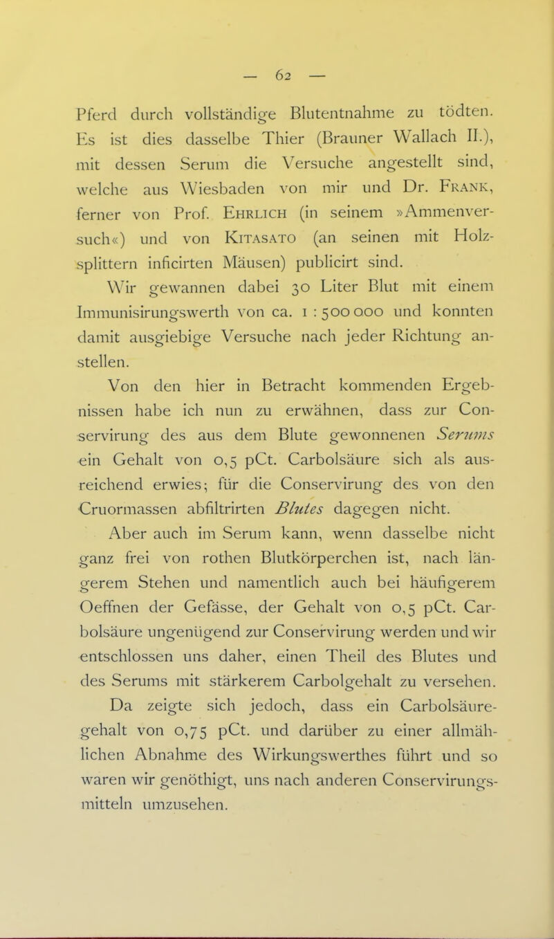 Pferd durch vollständioe Blutentnahme zu tödten. o Es ist dies dasselbe Thier (Brauner Wallach II.), mit dessen Serum die Versuche angestellt sind, welche aus Wiesbaden von mir und Dr. Frank, ferner von Prof. Ehrlich (in seinem »Ammenver- such«) und von Kitas ato (an seinen mit Holz- splittern inficirten Mäusen) publicirt sind. Wir gewannen dabei 30 Liter Blut mit einem Immunisirungswerth von ca. i 1500000 und konnten damit ausgiebige Versuche nach jeder Richtung an- stellen. Von den hier in Betracht kommenden Ergeb- nissen habe ich nun zu erwähnen, dass zur Con- servirung des aus dem Blute gewonnenen Seritvis ein Gehalt von 0,5 pCt. Carbolsäure sich als aus- reichend erwies; für die Conservirung des von den Cruormassen abfiltrirten Blutes dagegen nicht. Aber auch im Serum kann, wenn dasselbe nicht ganz frei von rothen Blutkörperchen ist, nach län- eerem Stehen und namentlich auch bei häufiorerem Oeffnen der Gefässe, der Gehalt von 0,5 pCt. Car- bolsäure ungenügend zur Conservirung werden und wir entschlossen uns daher, einen Theil des Blutes und des Serums mit stärkerem Carbolgehalt zu versehen. Da zeigte sich jedoch, dass ein Carbolsäure- gehalt von 0,75 pCt. und darüber zu einer allmäh- lichen Abnahme des Wirkungswerthes führt und so waren wir genöthigt, uns nach anderen Conservirungs- mitteln umzusehen.