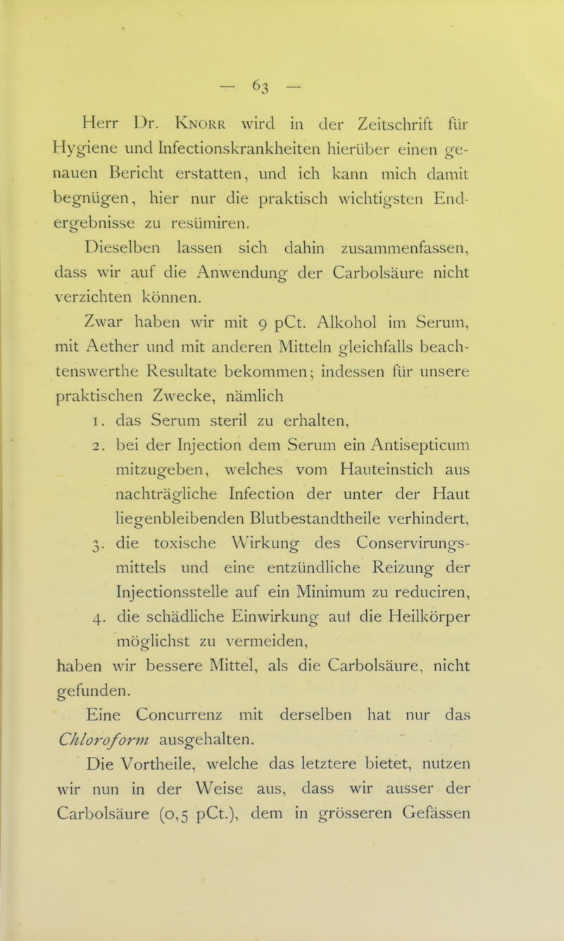 Herr Dr. Knorr wird in der Zeitschrift für Hygiene und Infectionskrankheiten hierüber einen ge- nauen Bericht erstatten, und ich kann mich damit begnügen, hier nur die praktisch wichtigsten End- ergebnisse zu resümiren. Dieselben lassen sich dahin zusammenfassen, dass wir auf die Anwendune der Carbolsäure nicht verzichten können. Zwar haben wir mit 9 pCt. Alkohol im Serum, mit Aether und mit anderen Mitteln oleichfalls beach- tenswerthe Resultate bekommen; indessen für unsere praktischen Zwecke, nämlich 1. das Serum steril zu erhalten, 2. bei der hijection dem Serum ein Antisepticum mitzugeben, welches vom Hauteinstich aus nachträcrliche Infection der unter der Haut <_> liegenbleibenden Blutbestandtheile verhindert, 3. die toxische Wirkung des Conservirungs- mittels und eine entzündliche Reizung der Injectionsstelle auf ein Minimum zu reduciren, 4. die schädliche Einwirkung aut die Heilkörper möglichst zu vermeiden, haben wir bessere Mittel, als die Carbolsäure, nicht gefunden. Eine Concurrenz mit derselben hat nur das Chloroform ausgehalten. Die Vortheile, welche das letztere bietet, nutzen wir nun in der Weise aus, dass wir ausser der Carbolsäure (0,5 pCt.), dem in grösseren Gefässen