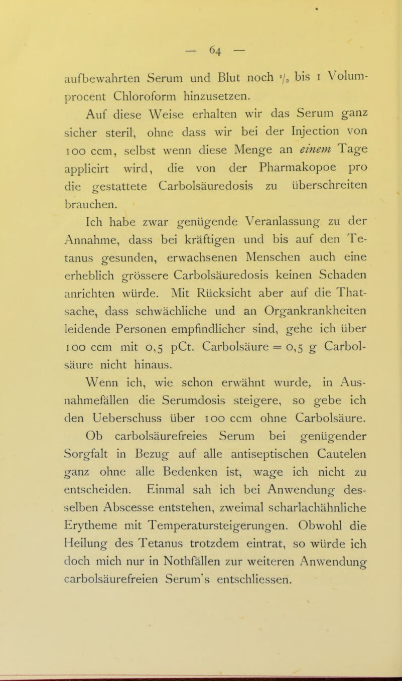 aufbewahrten Serum und Blut noch % bis i Volum- procent Chloroform hinzusetzen. Auf diese Weise erhalten wir das Serum ganz sicher steril, ohne dass wir bei der Injection von loo ccm, selbst wenn diese Menge an einem Tage applicirt wird, die von der Pharmakopoe pro die gestattete Carbolsäuredosis zu überschreiten brauchen. Ich habe zwar genügende Veranlassung zu der Annahme, dass bei kräftigen und bis auf den Te- tanus gesunden, erwachsenen Menschen auch eine erheblich grössere Carbolsäuredosis keinen Schaden anrichten würde. Mit Rücksicht aber auf die That- sache, dass schwächliche und an Organkrankheiten leidende Personen empfindlicher sind, gehe ich über lOO ccm mit 0,5 pCt. Carbolsäure = 0,5 g Carbol- säure nicht hinaus. Wenn ich, wie schon erwähnt wurde, in Aus- nahmefällen die Serumdosis steigere, so gebe ich den üeberschuss über 100 ccm ohne Carbolsäure. Ob carbolsäurefreies Serum bei orenüeender Sorgfalt in Bezug auf alle antiseptischen Cautelen ganz ohne alle Bedenken ist, wage ich nicht zu entscheiden. Einmal sah ich bei Anwendung des- selben Abscesse entstehen, zweimal scharlachähnliche Erytheme mit Temperatursteigerungen. Obwohl die Heilung des Tetanus trotzdem eintrat, so würde ich doch mich nur in Nothfällen zur weiteren Anwendung carbolsäurefreien Serum's entschliessen.