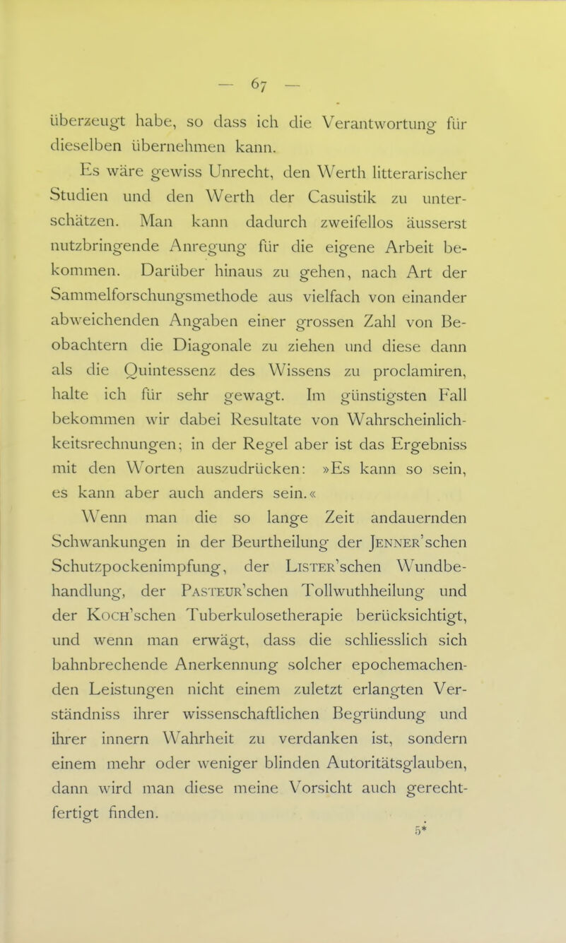 überzeugt habe, so dass ich die Verantwortune ^ir dieselben übernehmen kann. Es wäre gewiss Unrecht, den Werth Htterarischer Studien und den Werth der Casuistik zu unter- schätzen. Man kann dadurch zweifellos äusserst nutzbringende Anregung für die eigene Arbeit be- kommen. Darüber hinaus zu gehen, nach Art der Sammelforschungsmethode aus vielfach von einander abweichenden Anaaben einer grossen Zahl von Be- obachtern die Diagonale zu ziehen und diese dann als die Quintessenz des Wissens zu proclamiren, halte ich für sehr q^ewao-t. Im trünstip-sten Fall bekommen wir dabei Resultate von Wahrscheinlich- keitsrechnungen; in der Regel aber ist das Ergebniss mit den Worten auszudrücken: »Es kann so sein, es kann aber auch anders sein.« W^enn man die so lange Zeit andauernden Schwankungen in der Beurtheilung der Jenner'sehen Schutzpockenimpfung, der LiSTER'schen W^undbe- handlung, der PASTEUR'schen ToUwuthheilung und der KocH\schen Tuberkulosetherapie berücksichtigt, und wenn man erwägt, dass die schliesslich sich bahnbrechende Anerkennung solcher epochemachen- den Leistungen nicht einem zuletzt erlangten Ver- ständniss ihrer wissenschaftlichen Begründung und ihrer Innern Wahrheit zu verdanken ist, sondern einem mehr oder weniger blinden Autoritätsglauben, dann wird man diese meine Vorsicht auch gerecht- fertigt finden.