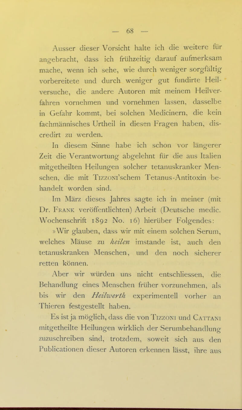 Ausser dieser Vorsicht halte ich die weitere fiJr angebracht, dass ich frühzeitig darauf aufmerksam mache, wenn ich sehe, wie durch weniger sorgfältig vorbereitete und durch weniger gut fundirte Heil- versuche, die andere Autoren mit meinem Heilver- fahren vornehmen und vornehmen lassen, dasselbe in Gefahr kommt, bei solchen Medicinern, die kein fachmännisches Urtheil in diesen Fragen haben, dis- credirt zu werden. In diesem Sinne habe ich schon vor längerer Zeit die Verantwortung abgelehnt für die aus Italien miteetheilten Heiluno^en solcher tetanuskranker Men- sehen, die mit TizzoNi'schem Tetanus-Antitoxin be- handelt worden sind. Im März dieses Jahres sagte ich in meiner (mit Dr. Frank veröffentlichten) Arbeit (Deutsche medic. Wochenschrift 1892 No. 16) hierüber Folgendes: »Wir glauben, dass wir mit einem solchen Serum, welches Mäuse zu heilen imstande ist, auch den tetanuskranken Menschen, und den noch sicherer retten können. Aber wir würden uns nicht entschliessen, die Behandlung eines Menschen früher vorzunehmen, als bis wir den Heilwerih experimentell vorher an Thieren festgestellt haben. Es ist ja möglich, dass die vonTizzoNi und Cattani mitgetheilte Heilungen wirklich der Serumbehandlung zuzuschreiben sind, trotzdem, soweit sich aus den Publicationen dieser Autoren erkennen lässt, ihre aus