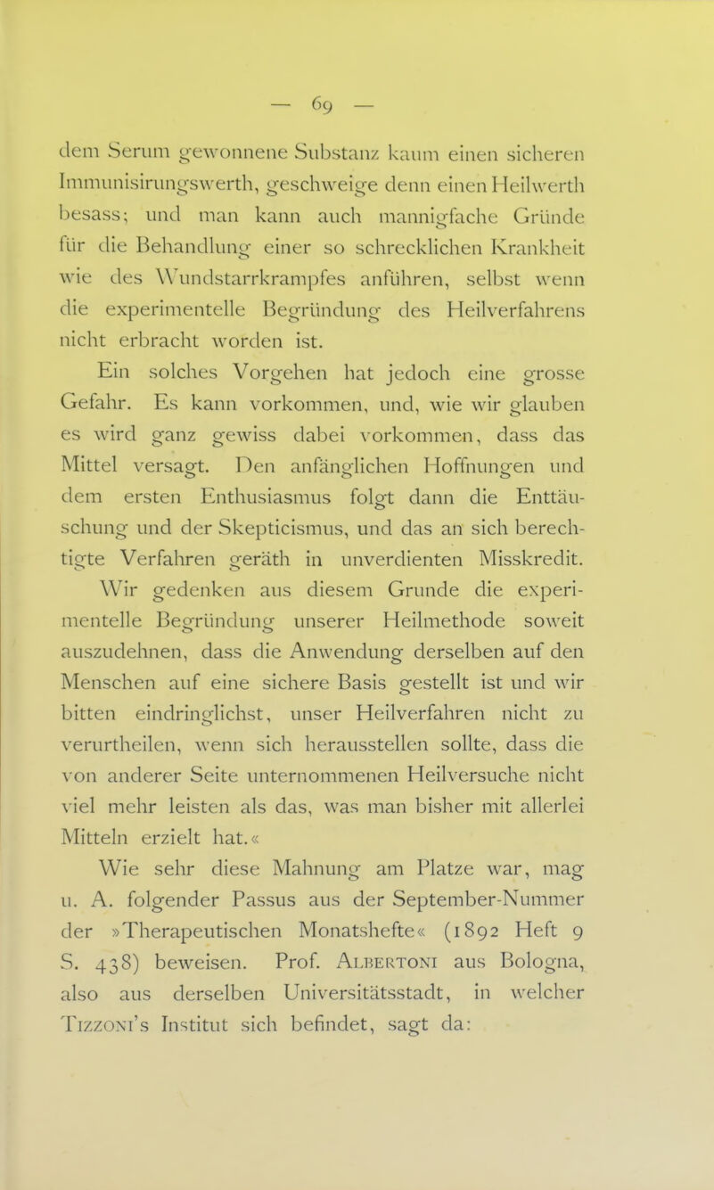 deni Serum g-ewonnene Substanz kaum einen sicheren Immunisirungswerth, geschweige denn einen Heihverdi besass; und man kann auch mannio-fache Gründe für die Behandkmcr einer so schreckHchen Krankheit wie des W'undstarrkrampfes anführen, selbst wenn die experimentelle Begründung des Heilverfahrens nicht erbracht worden ist. Ein solches Vorgehen hat jedoch eine grosse Gefahr. Es kann vorkommen, und, wie wir glauben es wird ganz gewiss dabei vorkommen, dass das Mittel versaoft. Den anfänoHchen Hoffnuncren und dem ersten Enthusiasmus folgt dann die Enttäu- schung und der Skepticismus, und das an sich berech- tigte Verfahren geräth in unverdienten Misskredit. Wir gedenken aus diesem Grunde die experi- mentelle Beofründuncr unserer Heilmethode soweit auszudehnen, dass die Anwendung derselben auf den Menschen auf eine sichere Basis orestellt ist und wir bitten eindringlichst, unser Heilverfahren nicht zu verurtheilen, wenn sich herausstellen sollte, dass die von anderer Seite unternommenen Heilversuche nicht \ iel mehr leisten als das, was man bisher mit allerlei Mitteln erzielt hat.« Wie sehr diese Mahnung am Platze war, mag u. A. folgender Passus aus der September-Nummer der »Therapeutischen Monatshefte« (1892 Heft 9 S. 438) beweisen. Prof. Albertoni aus Bologna, also aus derselben Universitätsstadt, in welcher TizzoNi's Institut sich befindet, sagt da: