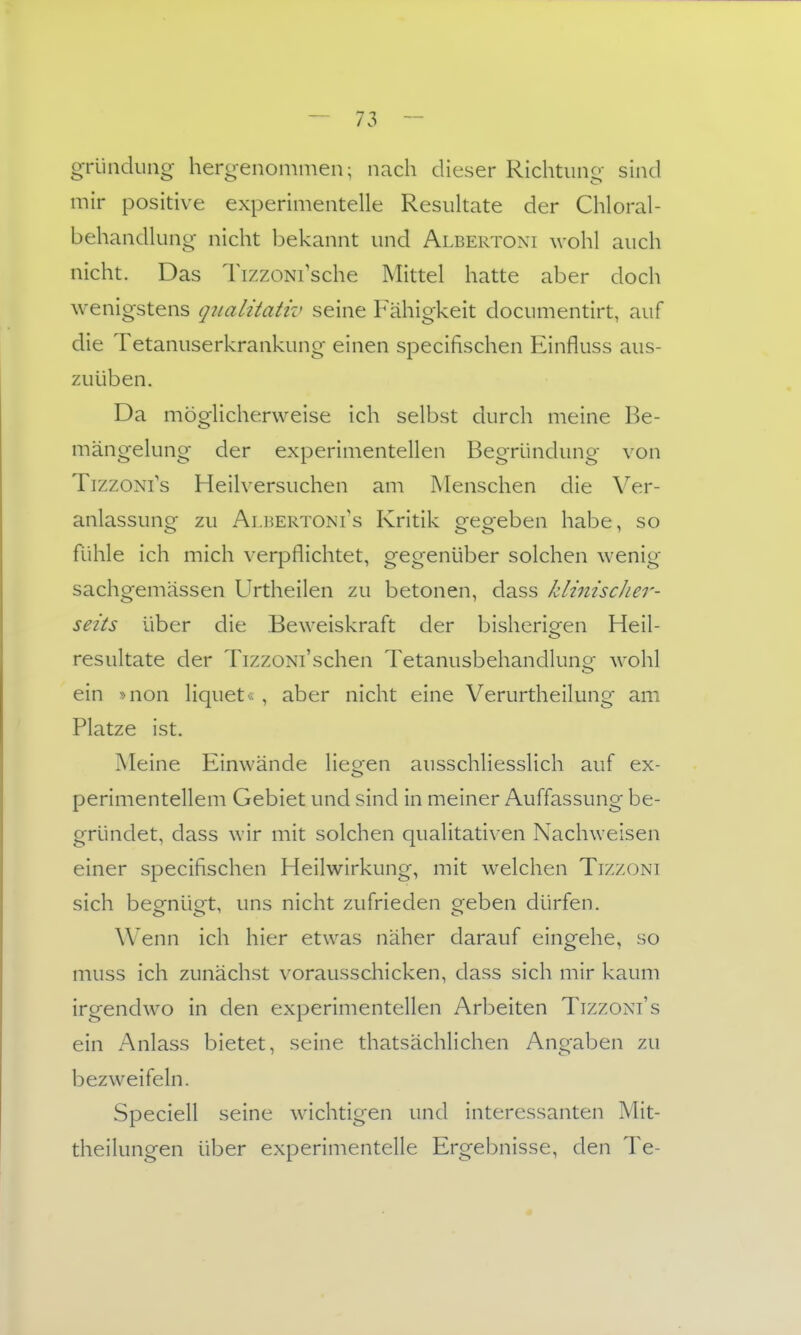 gründung- hergenommen; nach dieser Richtung sind mir positive experimentelle Resultate der Chloral- behandlung nicht bekannt und Albertoni wohl auch nicht. Das TizzoNi'sche Mittel hatte aber doch wenigstens qnalitativ seine Fähigkeit documentirt, auf die Tetanuserkrankung einen specifischen Einfluss aus- zuüben. Da möglicherweise ich selbst durch meine Be- mängelung der experimentellen Begründung von TizzoNi's Heilversuchen am Menschen die Ver- anlassung zu Albertoni's Kritik gegeben habe, so fühle ich mich verpflichtet, gegenüber solchen wenig sachgemässen Urtheilen zu betonen, dass klinischer- seits über die Beweiskraft der bisherigen Heil- resultate der TizzoNi'schen Tetanusbehandlung wohl ein Mion liquet« , aber nicht eine Verurtheilung am Platze ist. Meine Einwände Hessen ausschliesslich auf ex- perimentellem Gebiet und sind in meiner Auffassung be- gründet, dass wir mit solchen qualitativen Nachweisen einer specifischen Heilwirkung, mit welchen Tizzoni sich beofnüot, uns nicht zufrieden oreben dürfen. Wenn ich hier etwas näher darauf eingehe, so muss ich zunächst vorausschicken, dass sich mir kaum irgendwo in den experimentellen Arbeiten Tizzoni's ein Anlass bietet, seine thatsächlichen Angaben zu bezweifeln. Speciell seine wichtigen und interessanten Mit- theilungen über experimentelle Ergebnisse, den Te-