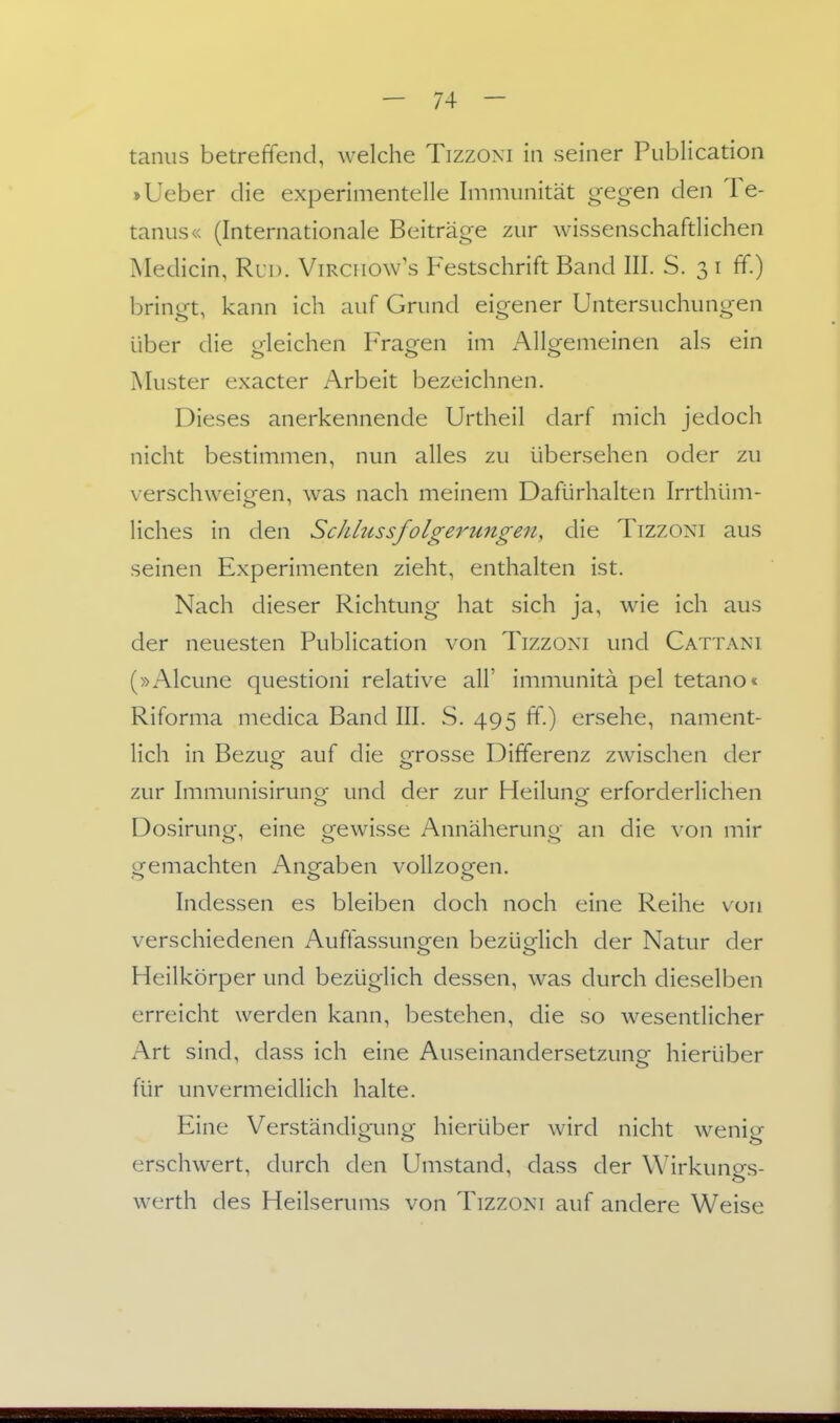 taniis betreffend, welche Tizzoni in seiner Publication »lieber die experimentelle Immunität gegen den Te- tanus« (Internationale Beiträge zur wissenschafdichen IMedicin, Rud. Virciiow's Festschrift Band III. S. 3 i ff.) bringt, kann ich auf Grund eigener Untersuchungen über die oleichen Frästen im Allsfemeinen als ein Muster exacter Arbeit bezeichnen. Dieses anerkennende Urtheil darf mich jedoch nicht bestimmen, nun alles zu übersehen oder zu verschweigen, was nach meinem Dafürhalten Irrthüm- liches in den Sc/ilussfolgerungen, die Tizzoni aus seinen Experimenten zieht, enthalten ist. Nach dieser Richtung hat sich ja, wie ich aus der neuesten Publication von Tizzoni und Gattani (»Alcune questioni relative all' immunitä pel tetano« Riforma medica Band III. S. 495 ff.) ersehe, nament- lich in Bezug auf die grosse Differenz zwischen der zur Immunisirunor und der zur Heilunor erforderlichen Dosirunor-, eine ofewisse Annäheruno- an die von mir tremachten Anofaben vollzogen. Indessen es bleiben doch noch eine Reihe von verschiedenen Auffassungen bezüglich der Natur der Heilkörper und bezüglich dessen, was durch dieselben erreicht werden kann, bestehen, die so wesentlicher Art sind, dass ich eine Auseinandersetzung hierüber für unvermeidlich halte. Eine Verständigung hierüber wird nicht wenig erschwert, durch den Umstand, dass der W'irkungs- werth des Heilserums von Tizzoni auf andere Weise