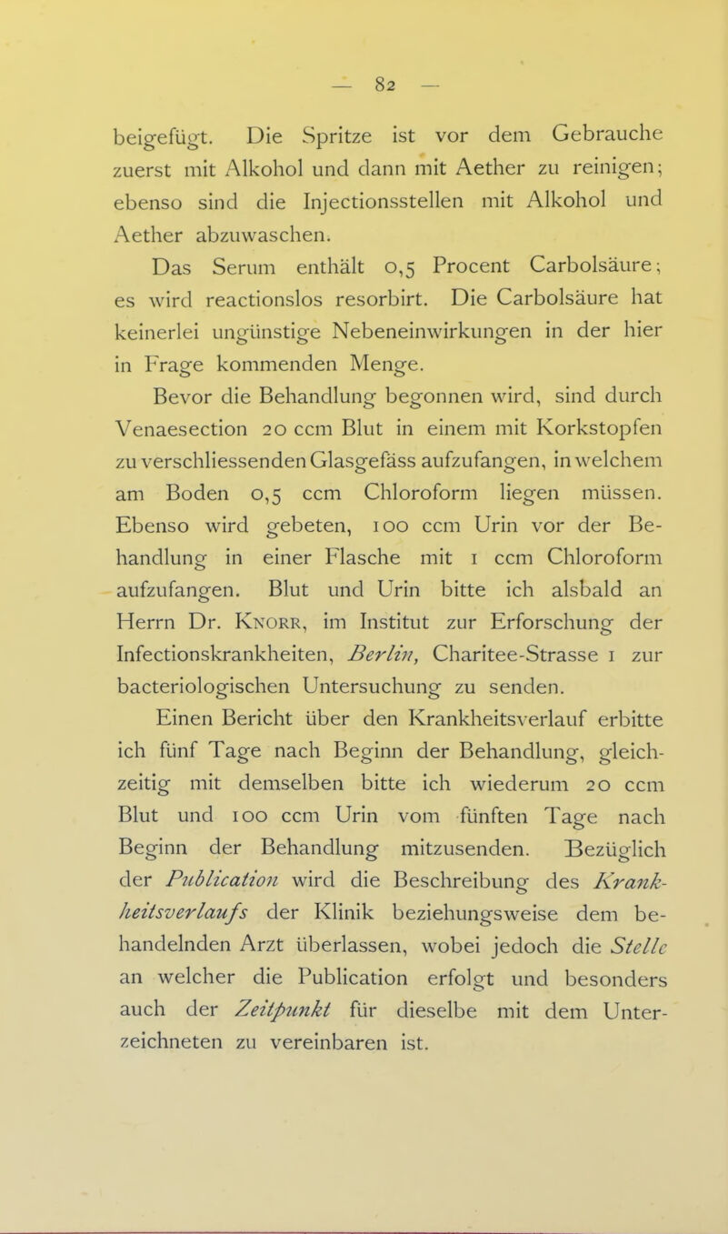 beigefügt. Die Spritze ist vor dem Gebrauche zuerst mit Alkohol und dann mit Aether zu reinigen; ebenso sind die Injectionsstellen mit Alkohol und Aether abzuwaschen. Das Serum enthält 0,5 Procent Carbolsäure; es wird reactionslos resorbirt. Die Carbolsäure hat keinerlei ungünstige Nebeneinwirkungen in der hier in Frage kommenden Menge. Bevor die Behandlung begonnen wird, sind durch Venaesection 20 ccm Blut in einem mit Korkstopfen zu verschliessendenGlasgefäss aufzufangen, in welchem am Boden 0,5 ccm Chloroform liegen müssen. Ebenso wird gebeten, 100 ccm Urin vor der Be- handlunor in einer Flasche mit i ccm Chloroform aufzufangen. Blut und Urin bitte ich alsbald an Herrn Dr. Knorr, im Institut zur Erforschung der Infectionskrankheiten, Berlin, Charitee-Strasse i zur bacteriologischen Untersuchung zu senden. Einen Bericht über den Krankheits\ erlauf erbitte ich fünf Tage nach Beginn der Behandlung, gleich- zeitig mit demselben bitte ich wiederum 20 ccm Blut und 100 ccm Urin vom fünften Tage nach Beginn der Behandlung mitzusenden. Bezüglich der Piiblication wird die Beschreibuno- des Krank- heitsverlaufs der Klinik beziehungsweise dem be- handelnden Arzt überlassen, wobei jedoch die Stelle an welcher die Publicadon erfolgt und besonders auch der Zeitpunkt für dieselbe mit dem Unter- zeichneten zu vereinbaren ist.