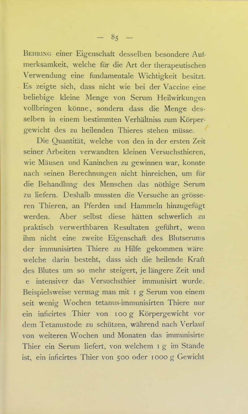 Behring einer Eigenschaft desselben besondere Auf- merksamkeit, welclie für die Art der therapeutischen Verwendung eine fundamentale Wichtigkeit besitzt. Es zeigte sich, dass nicht wie bei der Vaccine eine beliebige kleine Menge von Serum Heilwirkungen vollbringen könne, sondern dass die Menge des- selben in einem bestimmten Verhältniss zum Körper- gewicht des zu heilenden Thieres stehen müsse. Die Quantität, welche von den in der ersten Zeit seiner Arbeiten verwandten kleinen Versuchsthieren, wie Mäusen und Kaninchen zu gewinnen war, konnte nach seinen Berechnungen nicht hinreichen, um für die Behandlung des Menschen das nöthige Serum zu liefern. Deshalb mussten die Versuche an grösse- ren Thieren, an Pferden und Hammeln hinzugefügt werden. Aber selbst diese hätten schwerlich zu praktisch verwerthbaren Resultaten geführt, wenn ihm nicht eine zweite Eigenschaft des Blutserums der immunisirten Thiere zu Hilfe gekommen wäre welche darin besteht, dass sich die heilende Kraft des Blutes um so mehr steigert, je längere Zeit und e intensiver das Versuchsthier immunisirt wurde. Beispielsweise vermag man mit i g Serum von einem seit weniof Wochen tetanus-immunisirten Thiere nur <_> ein inficirtes Thier von i oo g Körpergewicht vor dem Tetanustode zu schützen, während nach Verlauf von weiteren Wochen und Monaten das immunisirte Thier ein Serum liefert, von welchem i g im Stande ist, ein inficirtes Thier von 500 oder 1000 g Gewicht