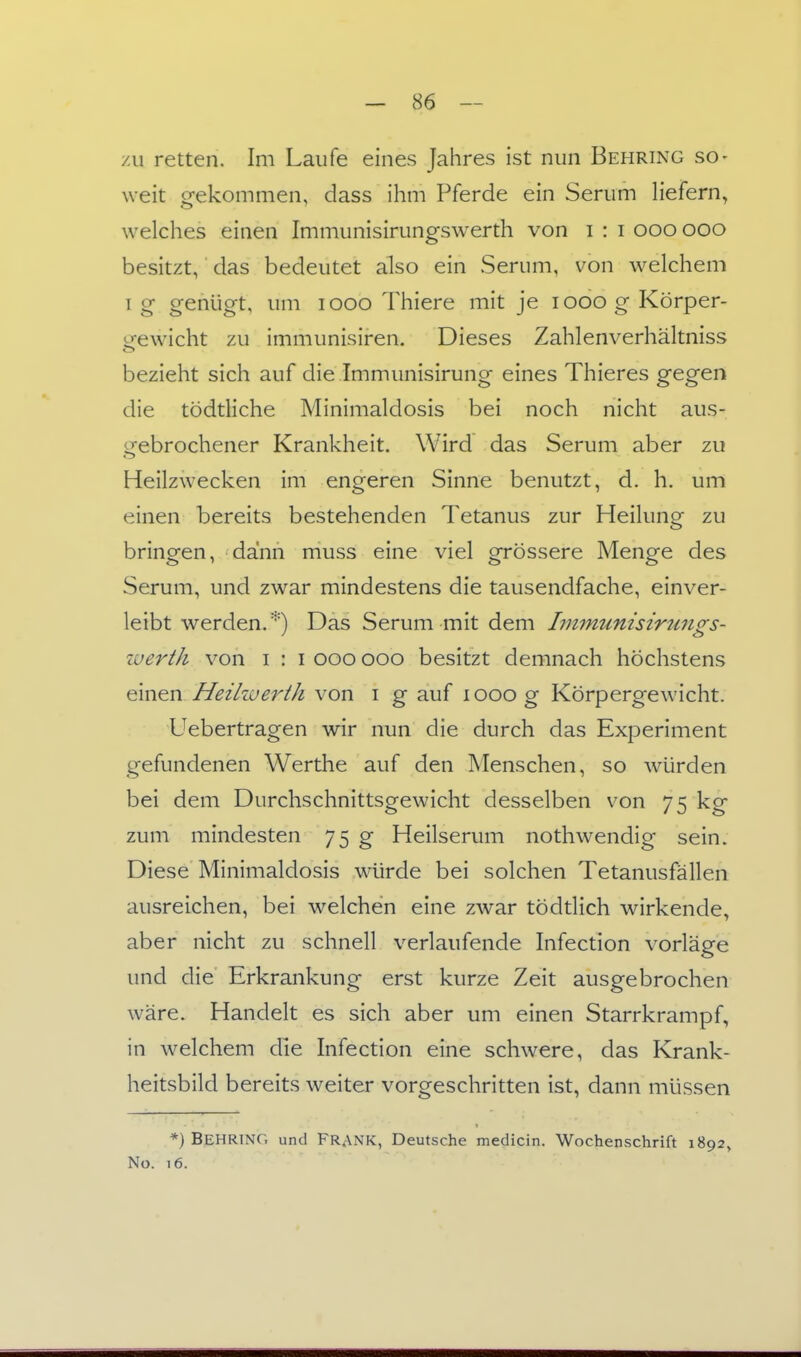 zu retten. Im Laufe eines Jahres ist nun Behring so- weit gekommen, dass ihm Pferde ein Serum liefern, welches einen Immunisirungswerth von i : i ooo ooo besitzt, das bedeutet also ein Serum, von welchem I g genügt, um looo Thiere mit je looo g Körper- trewicht zu immunisiren. Dieses Zahlenverhältniss bezieht sich auf die Immunisirung eines Thieres gegen die tödtliche Minimaldosis bei noch nicht aus- gebrochener Krankheit. Wird das Serum aber zu Heilzwecken im engeren Sinne benutzt, d. h, um einen bereits bestehenden Tetanus zur Heilung zu bringen, dann muss eine viel grössere Menge des Serum, und zwar mindestens die tausendfache, einver- leibt werden.''') Das Serum mit dem Immunisirungs- zverth von i : i ooo ooo besitzt demnach höchstens einen Heilzuertk von i g auf looog Körpergewicht. Uebertragen wir nun die durch das Experiment gefundenen Werthe auf den Menschen, so würden bei dem Durchschnittsgewicht desselben von 75 kg zum mindesten 75 g Heilserum nothwendig sein. Diese Minimaldosis würde bei solchen Tetanusfällen ausreichen, bei welchen eine zwar tödtlich wirkende, aber nicht zu schnell verlaufende Infection vorläge und die Erkrankung erst kurze Zeit ausgebrochen wäre. Handelt es sich aber um einen Starrkrampf, in welchem die Infection eine schwere, das Krank- heitsbild bereits weiter vorgeschritten ist, dann müssen *) Behring und Frank, Deutsche medicin. Wochenschrift 1892, No. 16.