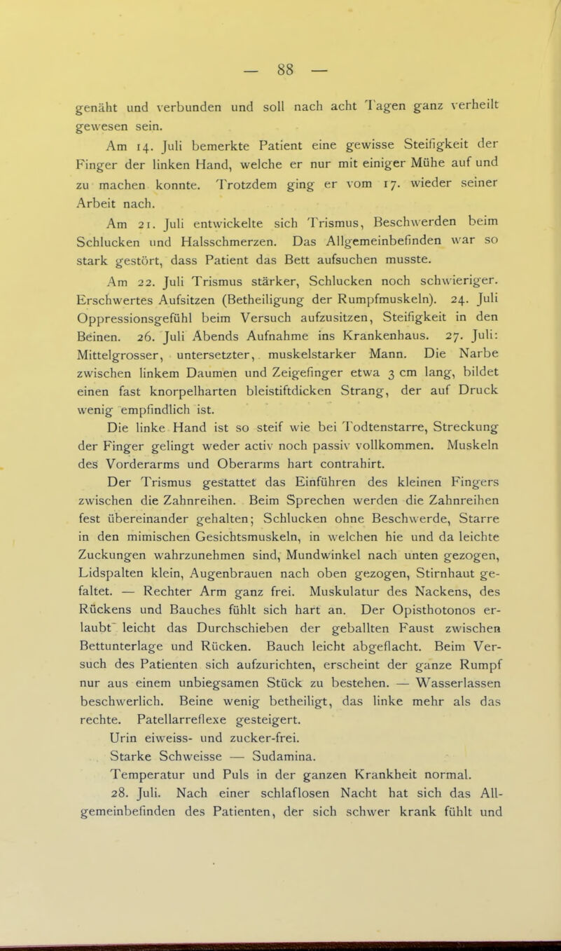 genäht und verbunden und soll nach acht Tagen ganz verheilt gewesen sein. Am 14. Juli bemerkte Patient eine gewisse Steifigkeit der Finger der linken Hand, welche er nur mit einiger Mühe auf und zu machen konnte. Trotzdem ging er vom 17. wieder seiner Arbeit nach. Am 21. Juli entwickelte sich Trismus, Beschwerden beim Schlucken und Halsschmerzen. Das Allgemeinbefinden war so stark gestört, dass Patient das Bett aufsuchen musste. Am 22. Juli Trismus stärker. Schlucken noch schwieriger. Erschwertes Aufsitzen (Betheiligung der Rumpfmuskeln). 24. Juli Oppressionsgefühl beim Versuch aufzusitzen, Steifigkeit in den Beinen. 26. Juli Abends Aufnahme ins Krankenhaus. 27. Juli: Mittelgrosser, untersetzter, muskelstarker Mann. Die Narbe zwischen linkem Daumen und Zeigefinger etwa 3 cm lang, bildet einen fast knorpelharten bleistiftdicken Strang, der auf Druck wenig empfindlich ist. Die linke Hand ist so steif wie bei Todtenstarre, Streckung der Finger gelingt weder activ noch passiv vollkommen. Muskeln des Vorderarms und Oberarms hart contrahirt. Der Trismus gestattet das Einführen des kleinen Fingers zwischen die Zahnreihen. Beim Sprechen werden die Zahnreihen fest übereinander gehalten; Schlucken ohne Beschwerde, Starre in den mimischen Gesichtsmuskeln, in welchen hie und da leichte Zuckungen wahrzunehmen sind, Mundwinkel nach unten gezogen, Lidspalten klein, Augenbrauen nach oben gezogen, Stirnhaut ge- faltet. — Rechter Arm ganz frei. Muskulatur des Nackens, des Rückens und Bauches fühlt sich hart an. Der Opisthotonos er- laubt leicht das Durchschieben der geballten Faust zwischen Bettuntcrlage und Rücken. Bauch leicht abgeflacht. Beim Ver- such des Patienten sich aufzurichten, erscheint der ganze Rumpf nur aus einem unbiegsamen Stück zu bestehen. — Wasserlassen beschwerlich. Beine wenig betheiligt, das linke mehr als das rechte. Patellarreflexe gesteigert. Urin eiweiss- und zucker-frei. Starke Schweisse — Sudamina. Temperatur und Puls in der ganzen Krankheit normal. 28. Juli. Nach einer schlaflosen Nacht hat sich das All- gemeinbefinden des Patienten, der sich schwer krank fühlt und