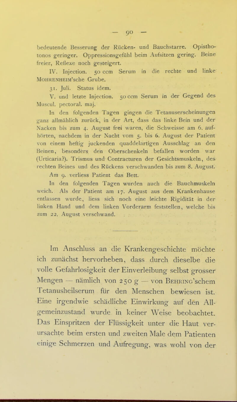 bedeutende Besserung der Rücken- und Bauchstarre. Opistho- tonos geringer. Oppressionsgefühl beim Aufsitzen gering. Beine freier, Reflexe noch gesteigert. IV. Injection. 50 ccm Serum in die rechte und linke MoHRENHEiM'sche Grube. 31. Juli. Status idem. V. und letzte Injection. 50 ccm Serum in der Gegend des Muscul. pectoral, maj. In den folgenden Tagen gingen die Tetanuserscheinungen ganz allmählich zurück, in der Art, dass das linke Bein und der Nacken bis zum 4. August frei waren, die Schweisse am 6. auf- h()rten, nachdem in der Nacht vom 5. bis 6. August der Patient von einem heftig juckenden quaddelartigen Ausschlag an den Beinen, besonders den Oberschenkeln befallen worden war (Urticaria?). Trismus und Contracturen der Gesichtsmuskeln, des rechten Beines und des Rückens verschwanden bis zum 8. August. Am 9. verliess Patient das Bett. In den folgenden Tagen wurden auch die Bauchmuskeln weich. Als der Patient am 17. August aus dem Krankenhause entlassen wurde, Hess sich noch eine leichte Rigidität in der linken Hand und dem linken Vorderarm feststellen, welche bis zum 22. August verschwand. Im Anschluss an die Krankenoreschichte möchte ich zunächst hervorheben, dass durch dieselbe die volle Gefahrlosigkeit der Einverleibung selbst grosser Mengen — nämlich von 250 g — von BEHRiNo'schem Tetanusheilserum für den Menschen bewiesen ist. Eine irgendwie schädliche Einwirkung auf den All- gemeinzustand wurde in keiner Weise beobachtet. Das Einspritzen der FRissigkeit unter die Haut ver- ursachte beim ersten und zweiten Male dem Patienten einige Schmerzen und Aufregung, was wohl von der