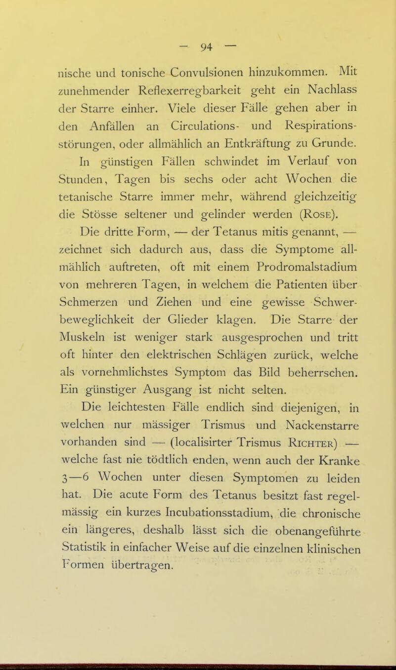 nische und tonische Convulsionen hinzukommen. Mit zunehmender Reflexerregbarkeit geht ein Nachlass der Starre einher. Viele dieser Fälle gehen aber in den Anfällen an Circulations- und Respirations- störungen, oder allmählich an Entkräftung zu Grunde. In günstigen Fällen schwindet im Verlauf von Stunden, Tagen bis sechs oder acht Wochen die tetanische Starre immer mehr, während gleichzeitig die Stösse seltener und gelinder werden (Rose). Die dritte Form, — der Tetanus mitis genannt, — zeichnet sich dadurch aus, dass die Symptome all- mählich auftreten, oft mit einem Prodromalstadium von mehreren Tagen, in welchem die Patienten über Schmerzen und Ziehen und eine gewisse Schwer- beweglichkeit der Glieder klagen. Die Starre der Muskeln ist weniger stark ausgesprochen und tritt oft hinter den elektrischen Schlägen zurück, welche als vornehmlichstes Symptom das Bild beherrschen. Ein günstiger Ausgang ist nicht selten. Die leichtesten Fälle endlich sind diejenigen, in welchen nur mässiger Trismus und Nackenstarre vorhanden sind — (localisirter Trismus Richter) — welche fast nie tödtlich enden, wenn auch der Kranke 3—6 Wochen unter diesen Symptomen zu leiden hat. Die acute Form des Tetanus besitzt fast regel- mässig ein kurzes Incubationsstadium, die chronische ein längeres, deshalb lässt sich die obenangeführte Statistik in einfacher Weise auf die einzelnen klinischen Formen übertragen.